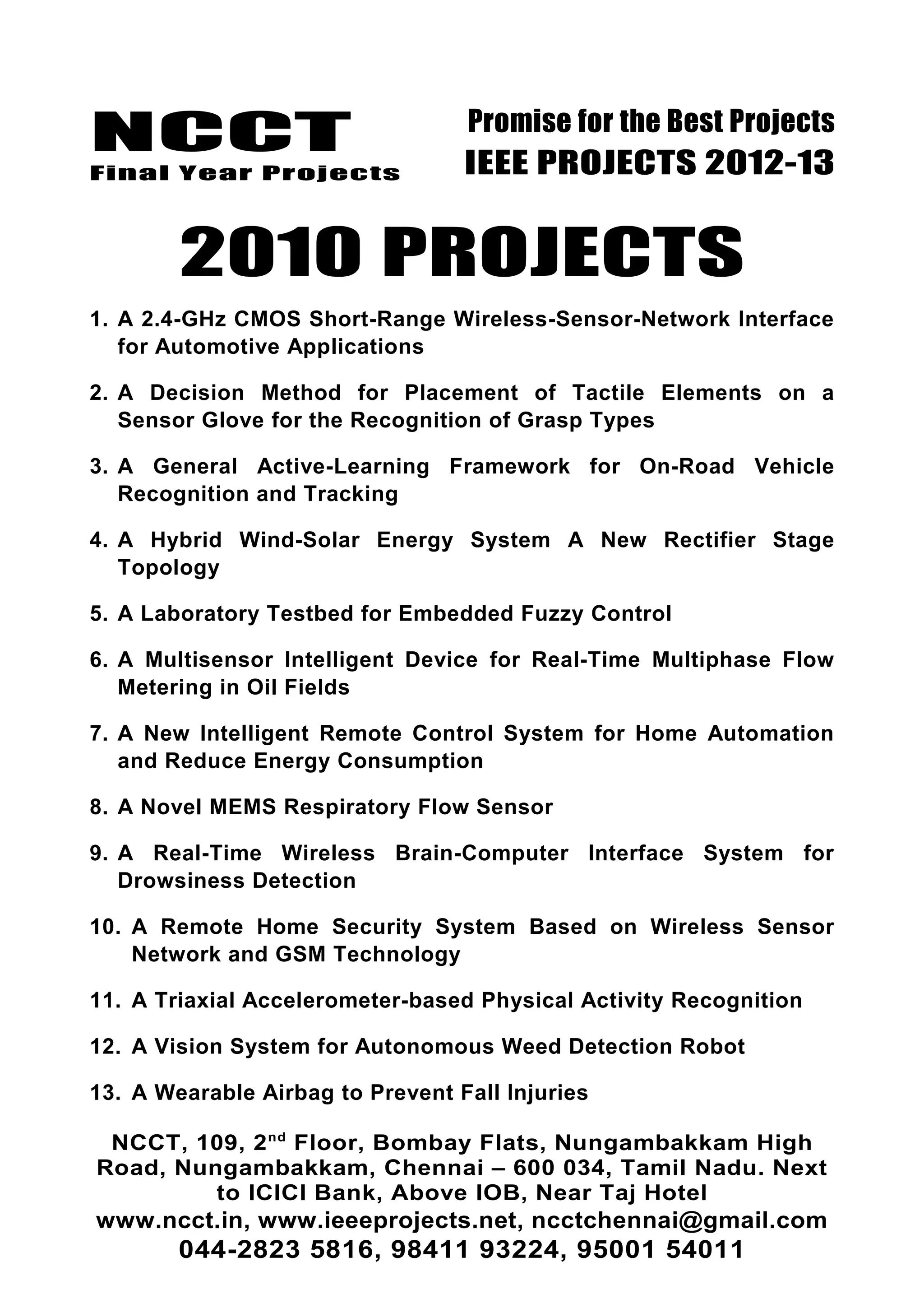 NCCT
Final Year Projects
Promise for the Best Projects
IEEE PROJECTS 2012-13
2010 PROJECTS
1. A 2.4-GHz CMOS Short-Range Wireless-Sensor-Network Interface
for Automotive Applications
2. A Decision Method for Placement of Tactile Elements on a
Sensor Glove for the Recognition of Grasp Types
3. A General Active-Learning Framework for On-Road Vehicle
Recognition and Tracking
4. A Hybrid Wind-Solar Energy System A New Rectifier Stage
Topology
5. A Laboratory Testbed for Embedded Fuzzy Control
6. A Multisensor Intelligent Device for Real-Time Multiphase Flow
Metering in Oil Fields
7. A New Intelligent Remote Control System for Home Automation
and Reduce Energy Consumption
8. A Novel MEMS Respiratory Flow Sensor
9. A Real-Time Wireless Brain-Computer Interface System for
Drowsiness Detection
10. A Remote Home Security System Based on Wireless Sensor
Network and GSM Technology
11. A Triaxial Accelerometer-based Physical Activity Recognition
12. A Vision System for Autonomous Weed Detection Robot
13. A Wearable Airbag to Prevent Fall Injuries
NCCT, 109, 2nd
Floor, Bombay Flats, Nungambakkam High
Road, Nungambakkam, Chennai – 600 034, Tamil Nadu. Next
to ICICI Bank, Above IOB, Near Taj Hotel
www.ncct.in, www.ieeeprojects.net, ncctchennai@gmail.com
044-2823 5816, 98411 93224, 95001 54011
 