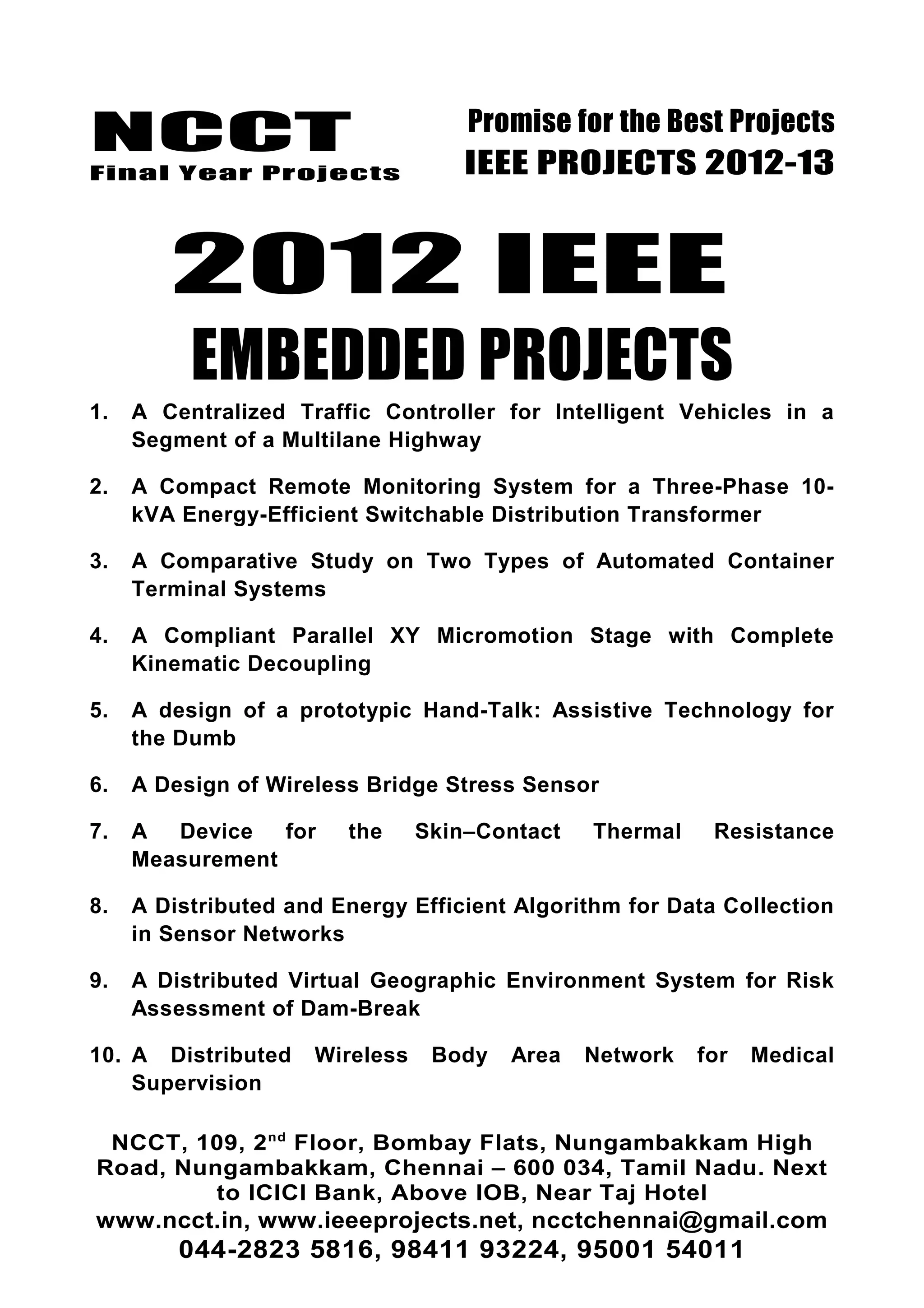 NCCT
Final Year Projects
Promise for the Best Projects
IEEE PROJECTS 2012-13
2012 IEEE
EMBEDDED PROJECTS
1. A Centralized Traffic Controller for Intelligent Vehicles in a
Segment of a Multilane Highway
2. A Compact Remote Monitoring System for a Three-Phase 10-
kVA Energy-Efficient Switchable Distribution Transformer
3. A Comparative Study on Two Types of Automated Container
Terminal Systems
4. A Compliant Parallel XY Micromotion Stage with Complete
Kinematic Decoupling
5. A design of a prototypic Hand-Talk: Assistive Technology for
the Dumb
6. A Design of Wireless Bridge Stress Sensor
7. A Device for the Skin–Contact Thermal Resistance
Measurement
8. A Distributed and Energy Efficient Algorithm for Data Collection
in Sensor Networks
9. A Distributed Virtual Geographic Environment System for Risk
Assessment of Dam-Break
10. A Distributed Wireless Body Area Network for Medical
Supervision
NCCT, 109, 2nd
Floor, Bombay Flats, Nungambakkam High
Road, Nungambakkam, Chennai – 600 034, Tamil Nadu. Next
to ICICI Bank, Above IOB, Near Taj Hotel
www.ncct.in, www.ieeeprojects.net, ncctchennai@gmail.com
044-2823 5816, 98411 93224, 95001 54011
 