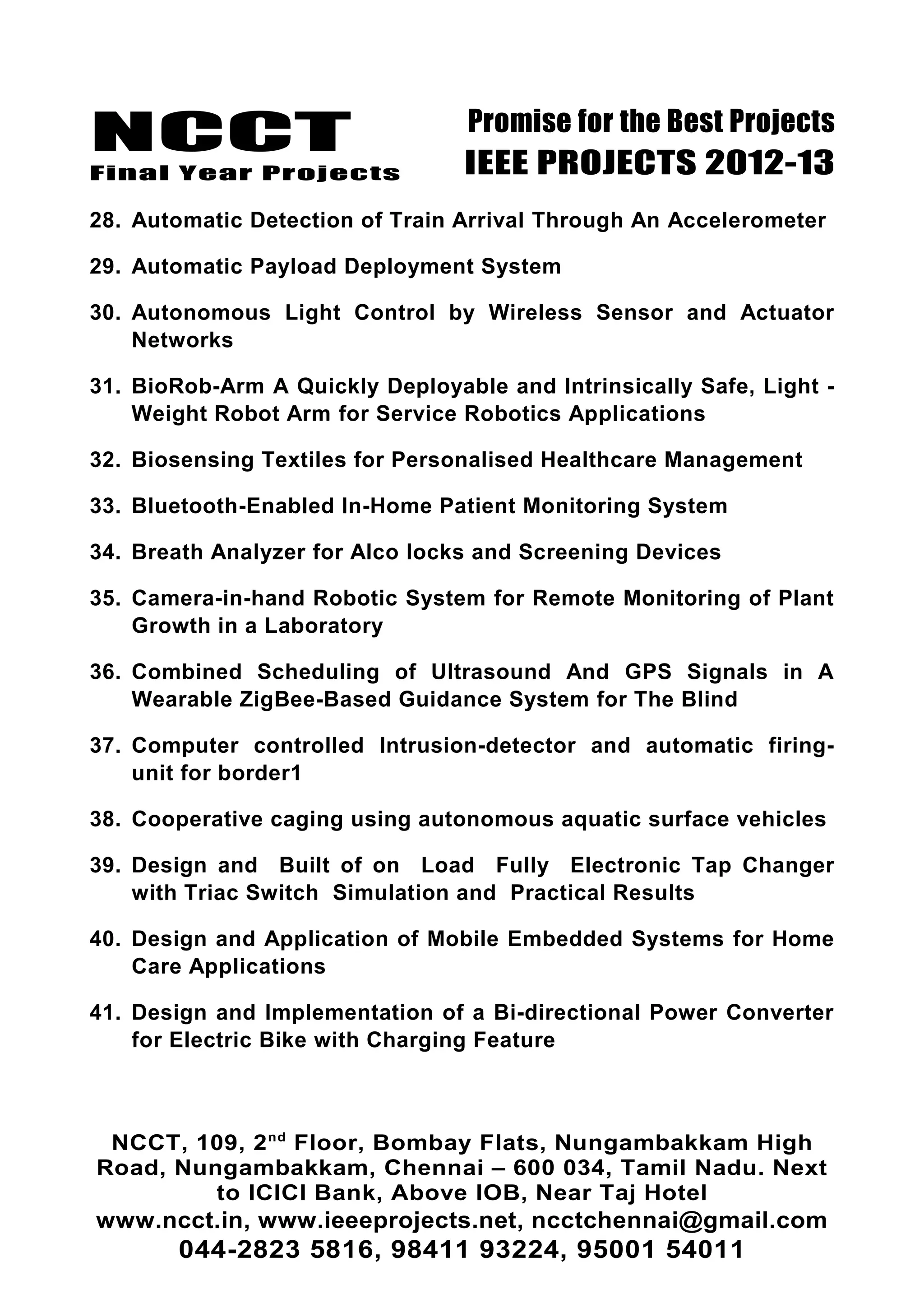 NCCT
Final Year Projects
Promise for the Best Projects
IEEE PROJECTS 2012-13
28. Automatic Detection of Train Arrival Through An Accelerometer
29. Automatic Payload Deployment System
30. Autonomous Light Control by Wireless Sensor and Actuator
Networks
31. BioRob-Arm A Quickly Deployable and Intrinsically Safe, Light -
Weight Robot Arm for Service Robotics Applications
32. Biosensing Textiles for Personalised Healthcare Management
33. Bluetooth-Enabled In-Home Patient Monitoring System
34. Breath Analyzer for Alco locks and Screening Devices
35. Camera-in-hand Robotic System for Remote Monitoring of Plant
Growth in a Laboratory
36. Combined Scheduling of Ultrasound And GPS Signals in A
Wearable ZigBee-Based Guidance System for The Blind
37. Computer controlled Intrusion-detector and automatic firing-
unit for border1
38. Cooperative caging using autonomous aquatic surface vehicles
39. Design and Built of on Load Fully Electronic Tap Changer
with Triac Switch Simulation and Practical Results
40. Design and Application of Mobile Embedded Systems for Home
Care Applications
41. Design and Implementation of a Bi-directional Power Converter
for Electric Bike with Charging Feature
NCCT, 109, 2nd
Floor, Bombay Flats, Nungambakkam High
Road, Nungambakkam, Chennai – 600 034, Tamil Nadu. Next
to ICICI Bank, Above IOB, Near Taj Hotel
www.ncct.in, www.ieeeprojects.net, ncctchennai@gmail.com
044-2823 5816, 98411 93224, 95001 54011
 
