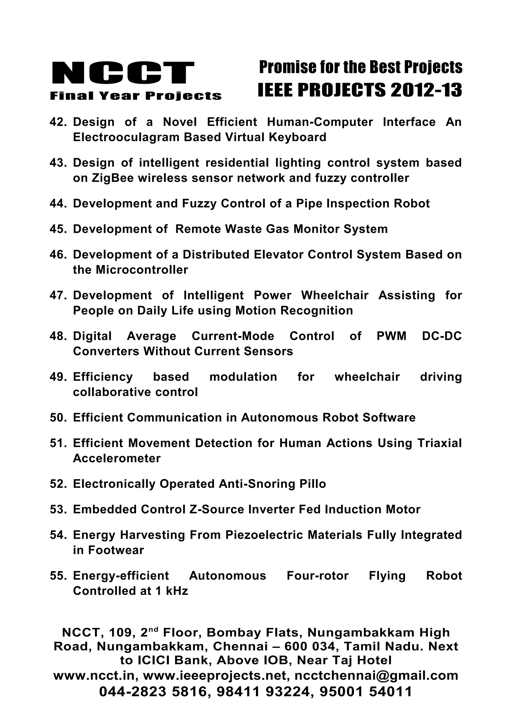 NCCT
Final Year Projects
Promise for the Best Projects
IEEE PROJECTS 2012-13
42. Design of a Novel Efficient Human-Computer Interface An
Electrooculagram Based Virtual Keyboard
43. Design of intelligent residential lighting control system based
on ZigBee wireless sensor network and fuzzy controller
44. Development and Fuzzy Control of a Pipe Inspection Robot
45. Development of Remote Waste Gas Monitor System
46. Development of a Distributed Elevator Control System Based on
the Microcontroller
47. Development of Intelligent Power Wheelchair Assisting for
People on Daily Life using Motion Recognition
48. Digital Average Current-Mode Control of PWM DC-DC
Converters Without Current Sensors
49. Efficiency based modulation for wheelchair driving
collaborative control
50. Efficient Communication in Autonomous Robot Software
51. Efficient Movement Detection for Human Actions Using Triaxial
Accelerometer
52. Electronically Operated Anti-Snoring Pillo
53. Embedded Control Z-Source Inverter Fed Induction Motor
54. Energy Harvesting From Piezoelectric Materials Fully Integrated
in Footwear
55. Energy-efficient Autonomous Four-rotor Flying Robot
Controlled at 1 kHz
NCCT, 109, 2nd
Floor, Bombay Flats, Nungambakkam High
Road, Nungambakkam, Chennai – 600 034, Tamil Nadu. Next
to ICICI Bank, Above IOB, Near Taj Hotel
www.ncct.in, www.ieeeprojects.net, ncctchennai@gmail.com
044-2823 5816, 98411 93224, 95001 54011
 