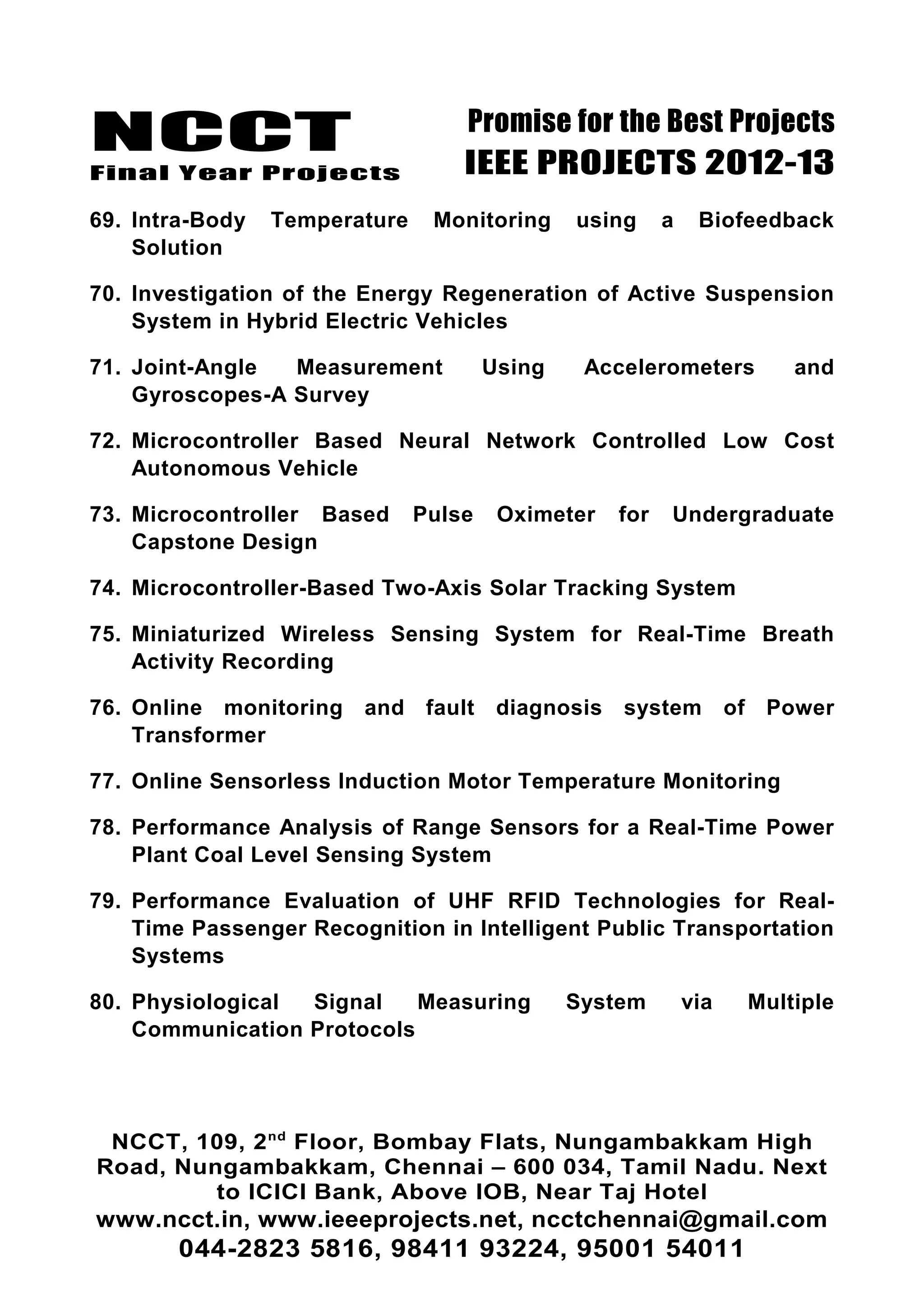 NCCT
Final Year Projects
Promise for the Best Projects
IEEE PROJECTS 2012-13
69. Intra-Body Temperature Monitoring using a Biofeedback
Solution
70. Investigation of the Energy Regeneration of Active Suspension
System in Hybrid Electric Vehicles
71. Joint-Angle Measurement Using Accelerometers and
Gyroscopes-A Survey
72. Microcontroller Based Neural Network Controlled Low Cost
Autonomous Vehicle
73. Microcontroller Based Pulse Oximeter for Undergraduate
Capstone Design
74. Microcontroller-Based Two-Axis Solar Tracking System
75. Miniaturized Wireless Sensing System for Real-Time Breath
Activity Recording
76. Online monitoring and fault diagnosis system of Power
Transformer
77. Online Sensorless Induction Motor Temperature Monitoring
78. Performance Analysis of Range Sensors for a Real-Time Power
Plant Coal Level Sensing System
79. Performance Evaluation of UHF RFID Technologies for Real-
Time Passenger Recognition in Intelligent Public Transportation
Systems
80. Physiological Signal Measuring System via Multiple
Communication Protocols
NCCT, 109, 2nd
Floor, Bombay Flats, Nungambakkam High
Road, Nungambakkam, Chennai – 600 034, Tamil Nadu. Next
to ICICI Bank, Above IOB, Near Taj Hotel
www.ncct.in, www.ieeeprojects.net, ncctchennai@gmail.com
044-2823 5816, 98411 93224, 95001 54011
 
