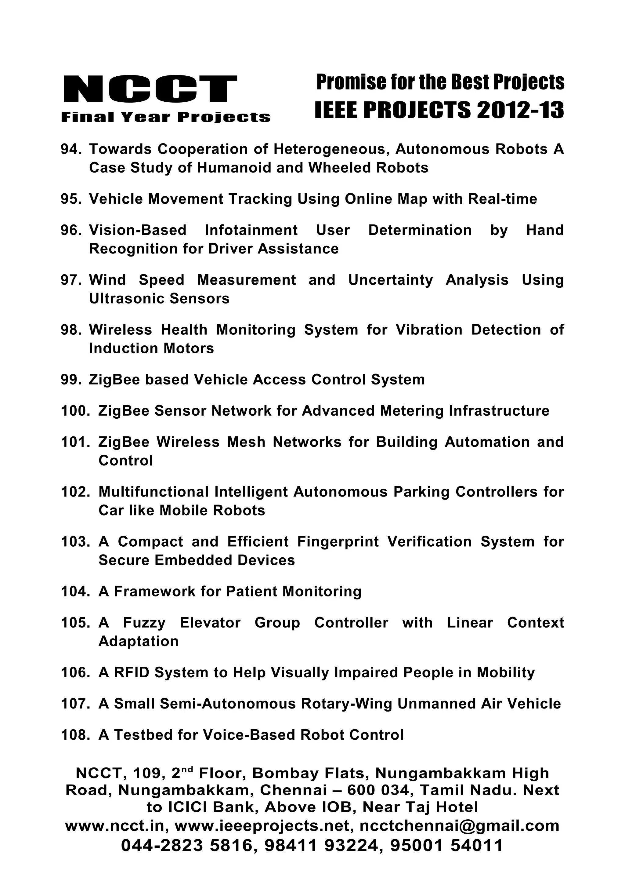NCCT
Final Year Projects
Promise for the Best Projects
IEEE PROJECTS 2012-13
94. Towards Cooperation of Heterogeneous, Autonomous Robots A
Case Study of Humanoid and Wheeled Robots
95. Vehicle Movement Tracking Using Online Map with Real-time
96. Vision-Based Infotainment User Determination by Hand
Recognition for Driver Assistance
97. Wind Speed Measurement and Uncertainty Analysis Using
Ultrasonic Sensors
98. Wireless Health Monitoring System for Vibration Detection of
Induction Motors
99. ZigBee based Vehicle Access Control System
100. ZigBee Sensor Network for Advanced Metering Infrastructure
101. ZigBee Wireless Mesh Networks for Building Automation and
Control
102. Multifunctional Intelligent Autonomous Parking Controllers for
Car like Mobile Robots
103. A Compact and Efficient Fingerprint Verification System for
Secure Embedded Devices
104. A Framework for Patient Monitoring
105. A Fuzzy Elevator Group Controller with Linear Context
Adaptation
106. A RFID System to Help Visually Impaired People in Mobility
107. A Small Semi-Autonomous Rotary-Wing Unmanned Air Vehicle
108. A Testbed for Voice-Based Robot Control
NCCT, 109, 2nd
Floor, Bombay Flats, Nungambakkam High
Road, Nungambakkam, Chennai – 600 034, Tamil Nadu. Next
to ICICI Bank, Above IOB, Near Taj Hotel
www.ncct.in, www.ieeeprojects.net, ncctchennai@gmail.com
044-2823 5816, 98411 93224, 95001 54011
 