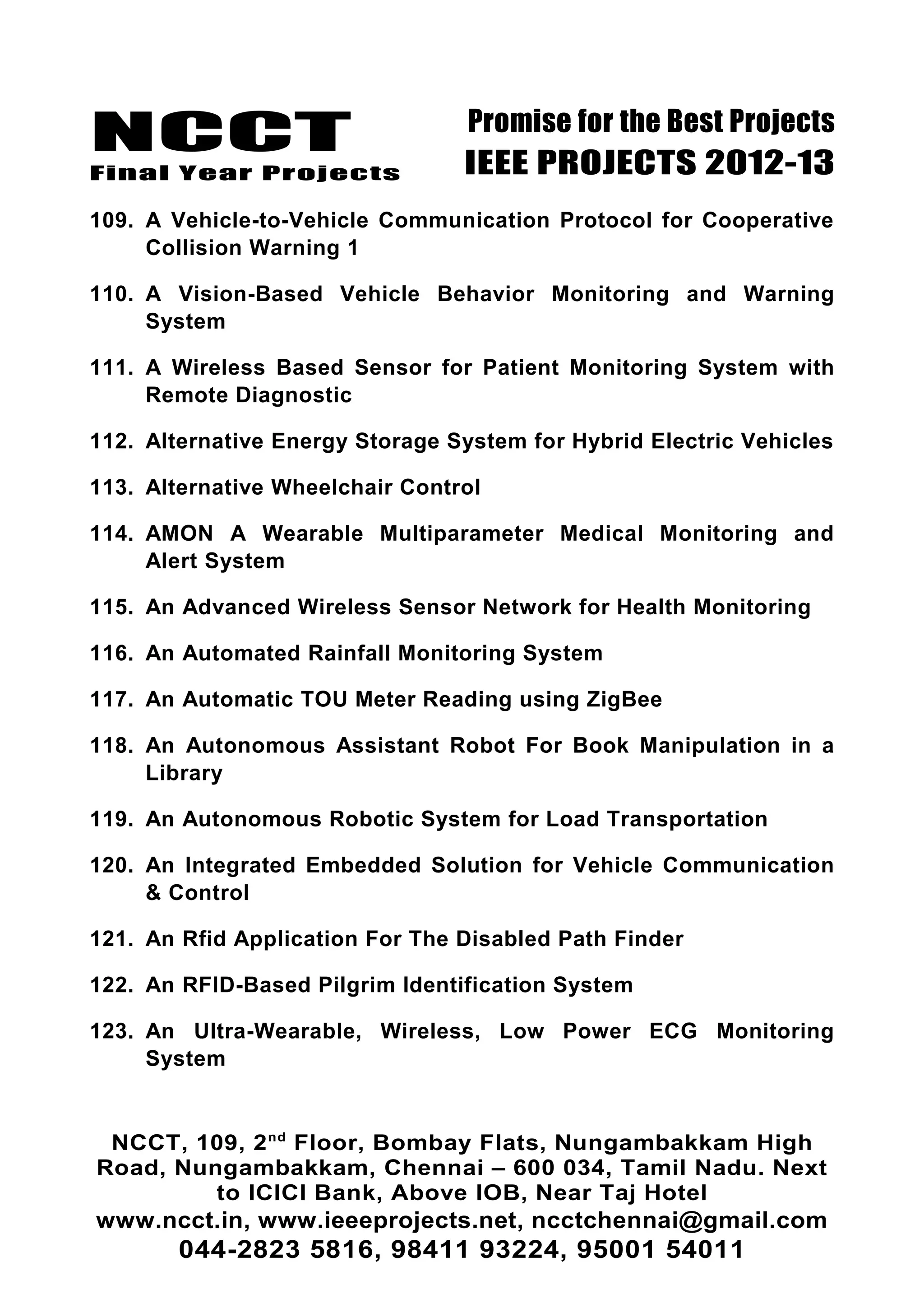 NCCT
Final Year Projects
Promise for the Best Projects
IEEE PROJECTS 2012-13
109. A Vehicle-to-Vehicle Communication Protocol for Cooperative
Collision Warning 1
110. A Vision-Based Vehicle Behavior Monitoring and Warning
System
111. A Wireless Based Sensor for Patient Monitoring System with
Remote Diagnostic
112. Alternative Energy Storage System for Hybrid Electric Vehicles
113. Alternative Wheelchair Control
114. AMON A Wearable Multiparameter Medical Monitoring and
Alert System
115. An Advanced Wireless Sensor Network for Health Monitoring
116. An Automated Rainfall Monitoring System
117. An Automatic TOU Meter Reading using ZigBee
118. An Autonomous Assistant Robot For Book Manipulation in a
Library
119. An Autonomous Robotic System for Load Transportation
120. An Integrated Embedded Solution for Vehicle Communication
& Control
121. An Rfid Application For The Disabled Path Finder
122. An RFID-Based Pilgrim Identification System
123. An Ultra-Wearable, Wireless, Low Power ECG Monitoring
System
NCCT, 109, 2nd
Floor, Bombay Flats, Nungambakkam High
Road, Nungambakkam, Chennai – 600 034, Tamil Nadu. Next
to ICICI Bank, Above IOB, Near Taj Hotel
www.ncct.in, www.ieeeprojects.net, ncctchennai@gmail.com
044-2823 5816, 98411 93224, 95001 54011
 