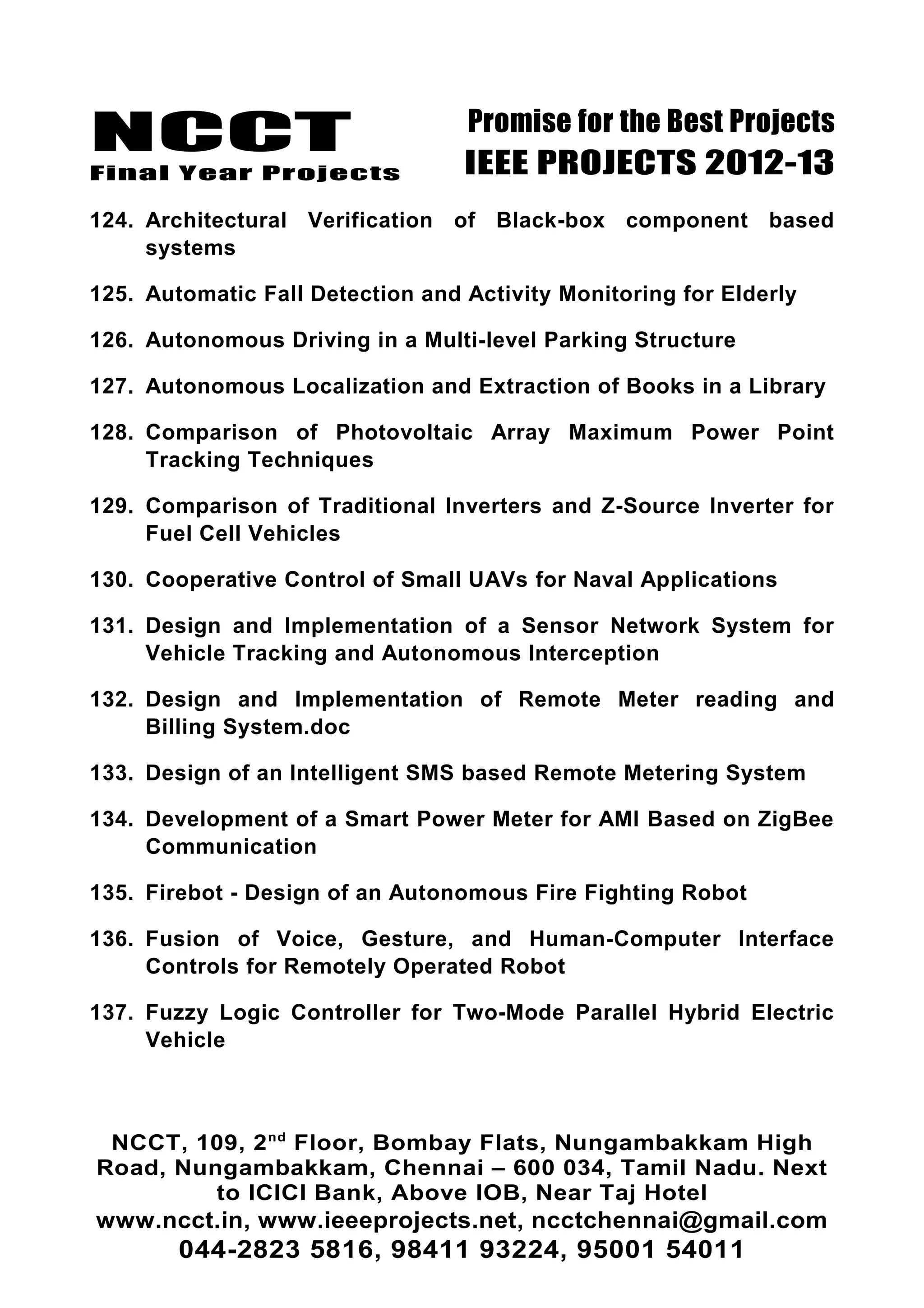 NCCT
Final Year Projects
Promise for the Best Projects
IEEE PROJECTS 2012-13
124. Architectural Verification of Black-box component based
systems
125. Automatic Fall Detection and Activity Monitoring for Elderly
126. Autonomous Driving in a Multi-level Parking Structure
127. Autonomous Localization and Extraction of Books in a Library
128. Comparison of Photovoltaic Array Maximum Power Point
Tracking Techniques
129. Comparison of Traditional Inverters and Z-Source Inverter for
Fuel Cell Vehicles
130. Cooperative Control of Small UAVs for Naval Applications
131. Design and Implementation of a Sensor Network System for
Vehicle Tracking and Autonomous Interception
132. Design and Implementation of Remote Meter reading and
Billing System.doc
133. Design of an Intelligent SMS based Remote Metering System
134. Development of a Smart Power Meter for AMI Based on ZigBee
Communication
135. Firebot - Design of an Autonomous Fire Fighting Robot
136. Fusion of Voice, Gesture, and Human-Computer Interface
Controls for Remotely Operated Robot
137. Fuzzy Logic Controller for Two-Mode Parallel Hybrid Electric
Vehicle
NCCT, 109, 2nd
Floor, Bombay Flats, Nungambakkam High
Road, Nungambakkam, Chennai – 600 034, Tamil Nadu. Next
to ICICI Bank, Above IOB, Near Taj Hotel
www.ncct.in, www.ieeeprojects.net, ncctchennai@gmail.com
044-2823 5816, 98411 93224, 95001 54011
 
