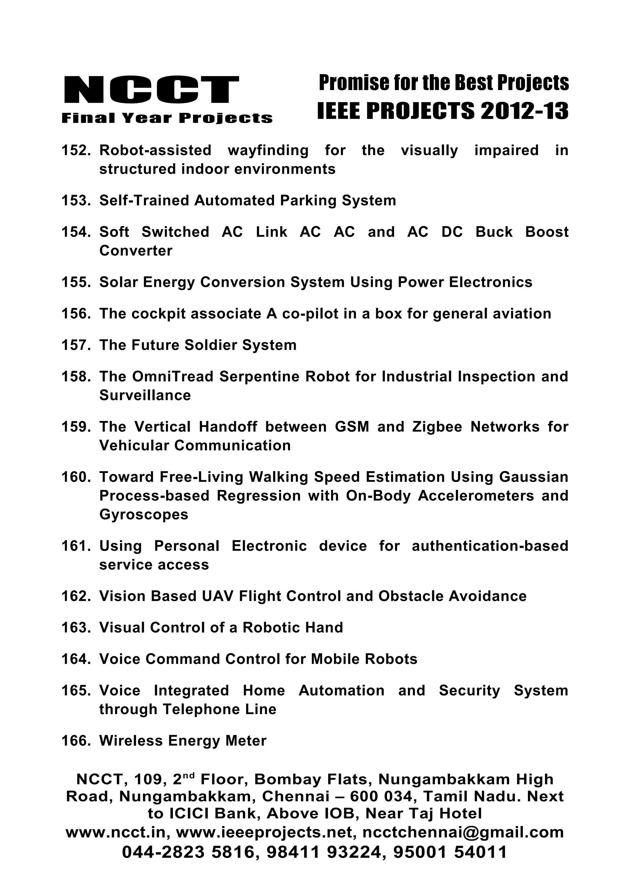NCCT
Final Year Projects
Promise for the Best Projects
IEEE PROJECTS 2012-13
152. Robot-assisted wayfinding for the visually impaired in
structured indoor environments
153. Self-Trained Automated Parking System
154. Soft Switched AC Link AC AC and AC DC Buck Boost
Converter
155. Solar Energy Conversion System Using Power Electronics
156. The cockpit associate A co-pilot in a box for general aviation
157. The Future Soldier System
158. The OmniTread Serpentine Robot for Industrial Inspection and
Surveillance
159. The Vertical Handoff between GSM and Zigbee Networks for
Vehicular Communication
160. Toward Free-Living Walking Speed Estimation Using Gaussian
Process-based Regression with On-Body Accelerometers and
Gyroscopes
161. Using Personal Electronic device for authentication-based
service access
162. Vision Based UAV Flight Control and Obstacle Avoidance
163. Visual Control of a Robotic Hand
164. Voice Command Control for Mobile Robots
165. Voice Integrated Home Automation and Security System
through Telephone Line
166. Wireless Energy Meter
NCCT, 109, 2nd
Floor, Bombay Flats, Nungambakkam High
Road, Nungambakkam, Chennai – 600 034, Tamil Nadu. Next
to ICICI Bank, Above IOB, Near Taj Hotel
www.ncct.in, www.ieeeprojects.net, ncctchennai@gmail.com
044-2823 5816, 98411 93224, 95001 54011
 