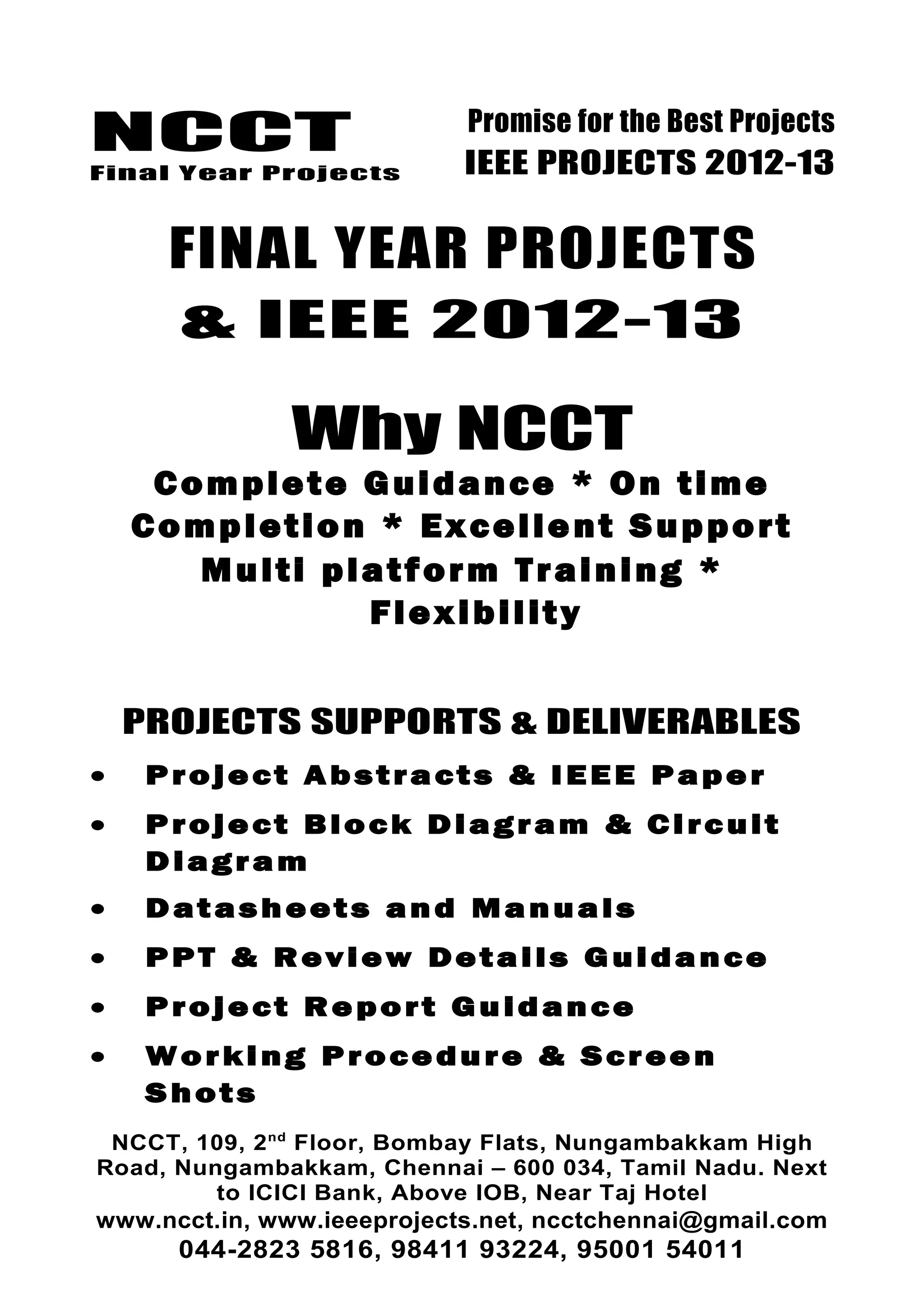NCCT
Final Year Projects
Promise for the Best Projects
IEEE PROJECTS 2012-13
FINAL YEAR PROJECTS
& IEEE 2012-13
Why NCCT
Complete Guidance * On time
Completion * Excellent Support
Multi platform Training *
Flexibility
PROJECTS SUPPORTS & DELIVERABLES
• Project Abstracts & IEEE Paper
• Project Block Diagram & Circuit
Diagram
• Datasheets and Manuals
• PPT & Review Details Guidance
• Project Report Guidance
• Working Procedure & Screen
Shots
NCCT, 109, 2nd
Floor, Bombay Flats, Nungambakkam High
Road, Nungambakkam, Chennai – 600 034, Tamil Nadu. Next
to ICICI Bank, Above IOB, Near Taj Hotel
www.ncct.in, www.ieeeprojects.net, ncctchennai@gmail.com
044-2823 5816, 98411 93224, 95001 54011
 