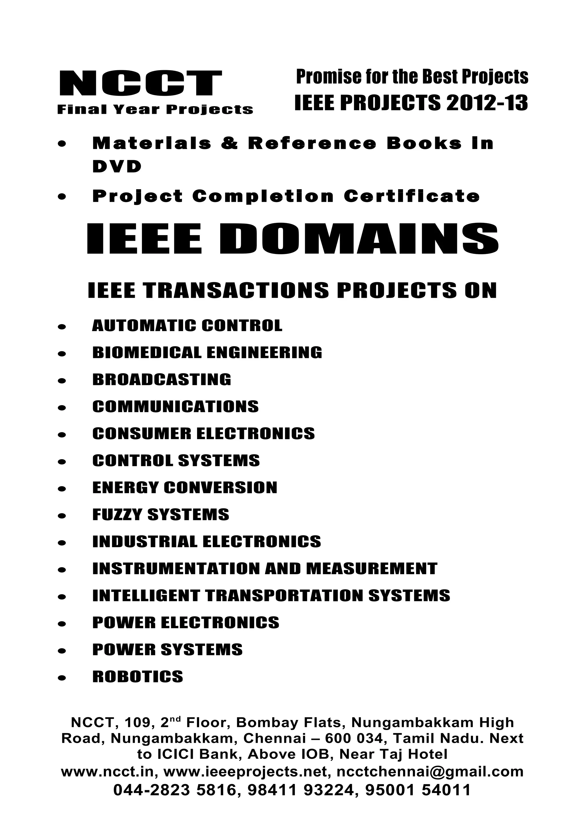 NCCT
Final Year Projects
Promise for the Best Projects
IEEE PROJECTS 2012-13
• Materials & Reference Books in
DVD
• Project Completion Certificate
IEEE DOMAINS
IEEE TRANSACTIONS PROJECTS ON
• AUTOMATIC CONTROL
• BIOMEDICAL ENGINEERING
• BROADCASTING
• COMMUNICATIONS
• CONSUMER ELECTRONICS
• CONTROL SYSTEMS
• ENERGY CONVERSION
• FUZZY SYSTEMS
• INDUSTRIAL ELECTRONICS
• INSTRUMENTATION AND MEASUREMENT
• INTELLIGENT TRANSPORTATION SYSTEMS
• POWER ELECTRONICS
• POWER SYSTEMS
• ROBOTICS
NCCT, 109, 2nd
Floor, Bombay Flats, Nungambakkam High
Road, Nungambakkam, Chennai – 600 034, Tamil Nadu. Next
to ICICI Bank, Above IOB, Near Taj Hotel
www.ncct.in, www.ieeeprojects.net, ncctchennai@gmail.com
044-2823 5816, 98411 93224, 95001 54011
 