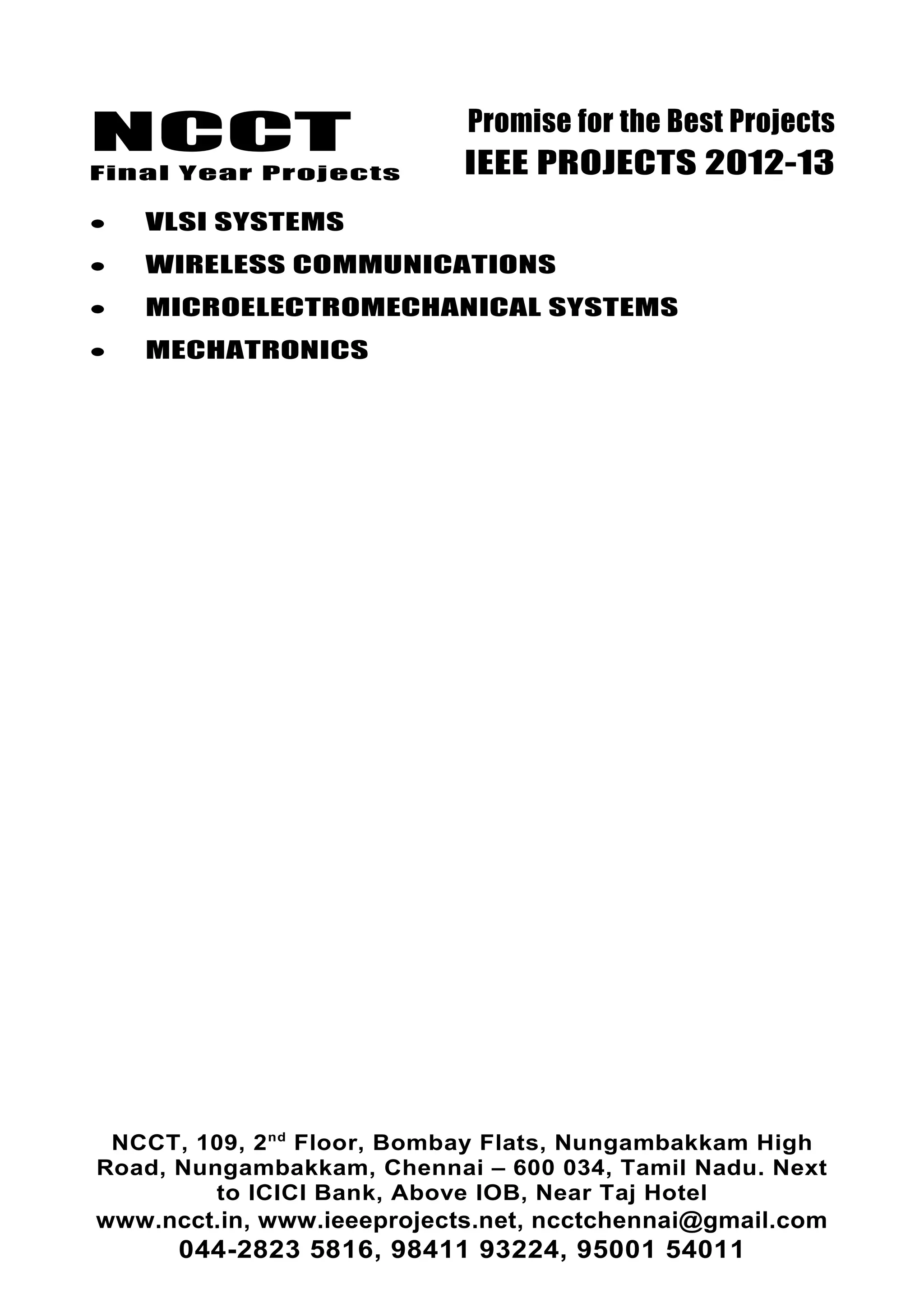 NCCT
Final Year Projects
Promise for the Best Projects
IEEE PROJECTS 2012-13
• VLSI SYSTEMS
• WIRELESS COMMUNICATIONS
• MICROELECTROMECHANICAL SYSTEMS
• MECHATRONICS
NCCT, 109, 2nd
Floor, Bombay Flats, Nungambakkam High
Road, Nungambakkam, Chennai – 600 034, Tamil Nadu. Next
to ICICI Bank, Above IOB, Near Taj Hotel
www.ncct.in, www.ieeeprojects.net, ncctchennai@gmail.com
044-2823 5816, 98411 93224, 95001 54011
 