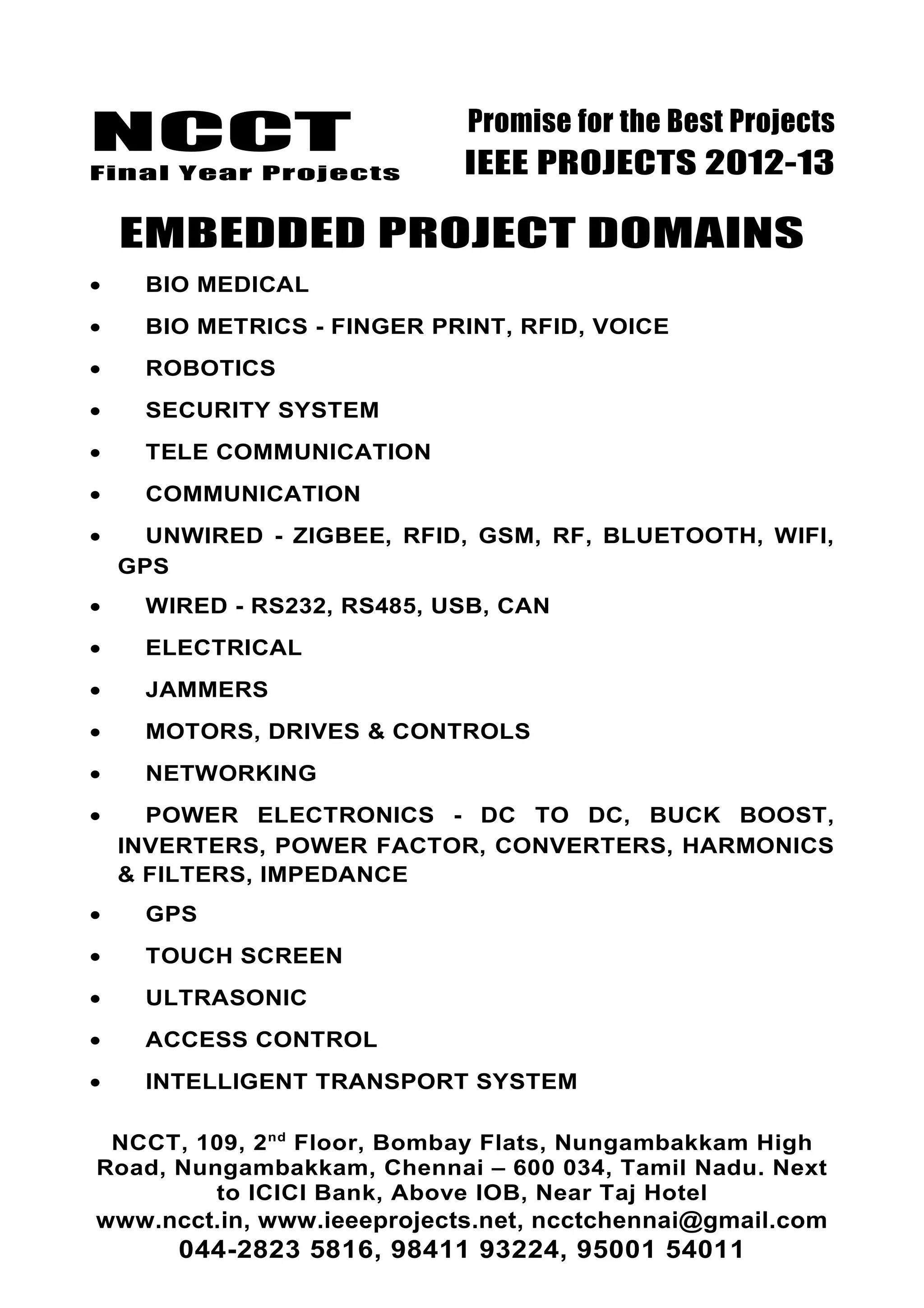 NCCT
Final Year Projects
Promise for the Best Projects
IEEE PROJECTS 2012-13
EMBEDDED PROJECT DOMAINS
• BIO MEDICAL
• BIO METRICS - FINGER PRINT, RFID, VOICE
• ROBOTICS
• SECURITY SYSTEM
• TELE COMMUNICATION
• COMMUNICATION
• UNWIRED - ZIGBEE, RFID, GSM, RF, BLUETOOTH, WIFI,
GPS
• WIRED - RS232, RS485, USB, CAN
• ELECTRICAL
• JAMMERS
• MOTORS, DRIVES & CONTROLS
• NETWORKING
• POWER ELECTRONICS - DC TO DC, BUCK BOOST,
INVERTERS, POWER FACTOR, CONVERTERS, HARMONICS
& FILTERS, IMPEDANCE
• GPS
• TOUCH SCREEN
• ULTRASONIC
• ACCESS CONTROL
• INTELLIGENT TRANSPORT SYSTEM
NCCT, 109, 2nd
Floor, Bombay Flats, Nungambakkam High
Road, Nungambakkam, Chennai – 600 034, Tamil Nadu. Next
to ICICI Bank, Above IOB, Near Taj Hotel
www.ncct.in, www.ieeeprojects.net, ncctchennai@gmail.com
044-2823 5816, 98411 93224, 95001 54011
 