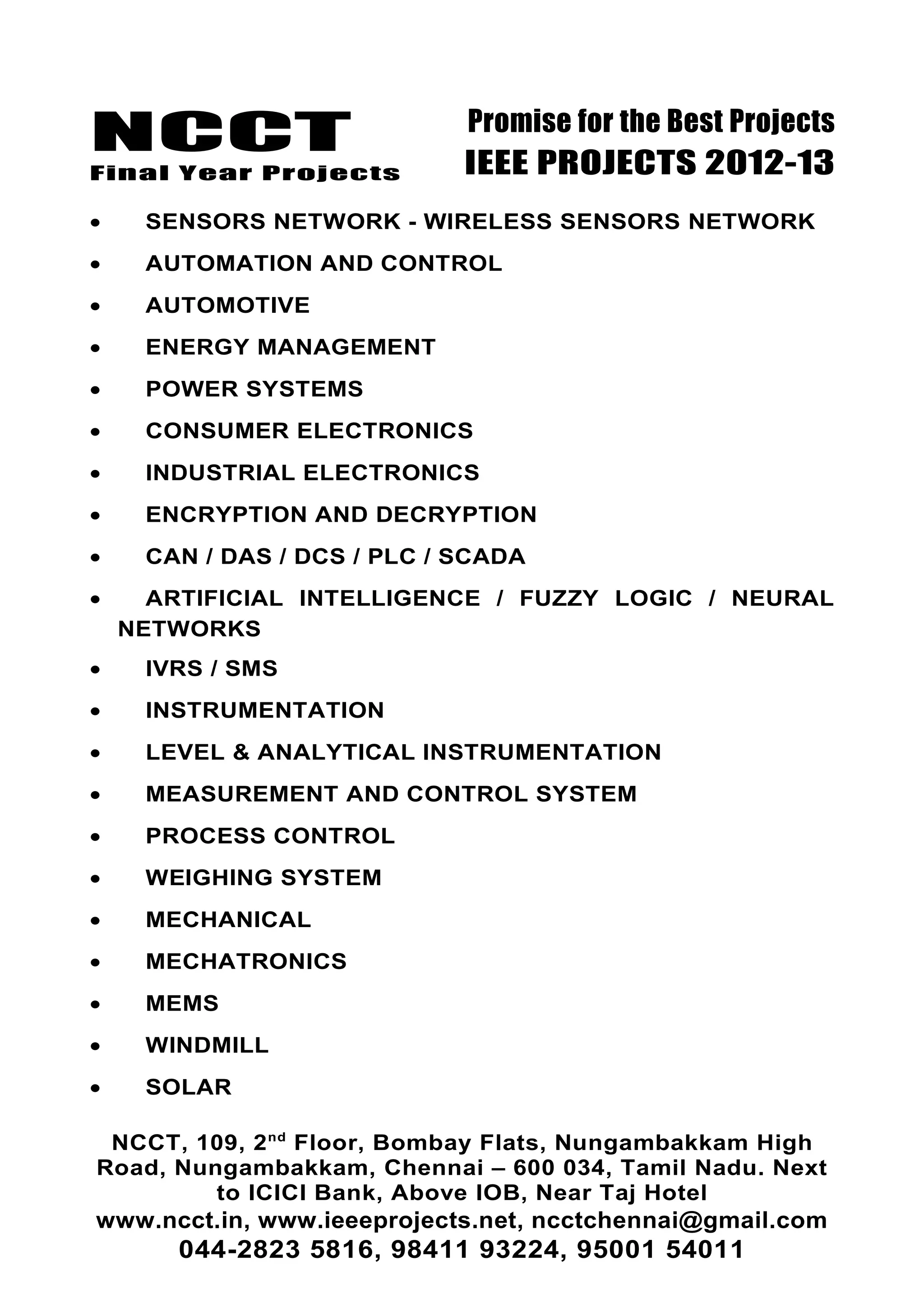 NCCT
Final Year Projects
Promise for the Best Projects
IEEE PROJECTS 2012-13
• SENSORS NETWORK - WIRELESS SENSORS NETWORK
• AUTOMATION AND CONTROL
• AUTOMOTIVE
• ENERGY MANAGEMENT
• POWER SYSTEMS
• CONSUMER ELECTRONICS
• INDUSTRIAL ELECTRONICS
• ENCRYPTION AND DECRYPTION
• CAN / DAS / DCS / PLC / SCADA
• ARTIFICIAL INTELLIGENCE / FUZZY LOGIC / NEURAL
NETWORKS
• IVRS / SMS
• INSTRUMENTATION
• LEVEL & ANALYTICAL INSTRUMENTATION
• MEASUREMENT AND CONTROL SYSTEM
• PROCESS CONTROL
• WEIGHING SYSTEM
• MECHANICAL
• MECHATRONICS
• MEMS
• WINDMILL
• SOLAR
NCCT, 109, 2nd
Floor, Bombay Flats, Nungambakkam High
Road, Nungambakkam, Chennai – 600 034, Tamil Nadu. Next
to ICICI Bank, Above IOB, Near Taj Hotel
www.ncct.in, www.ieeeprojects.net, ncctchennai@gmail.com
044-2823 5816, 98411 93224, 95001 54011
 