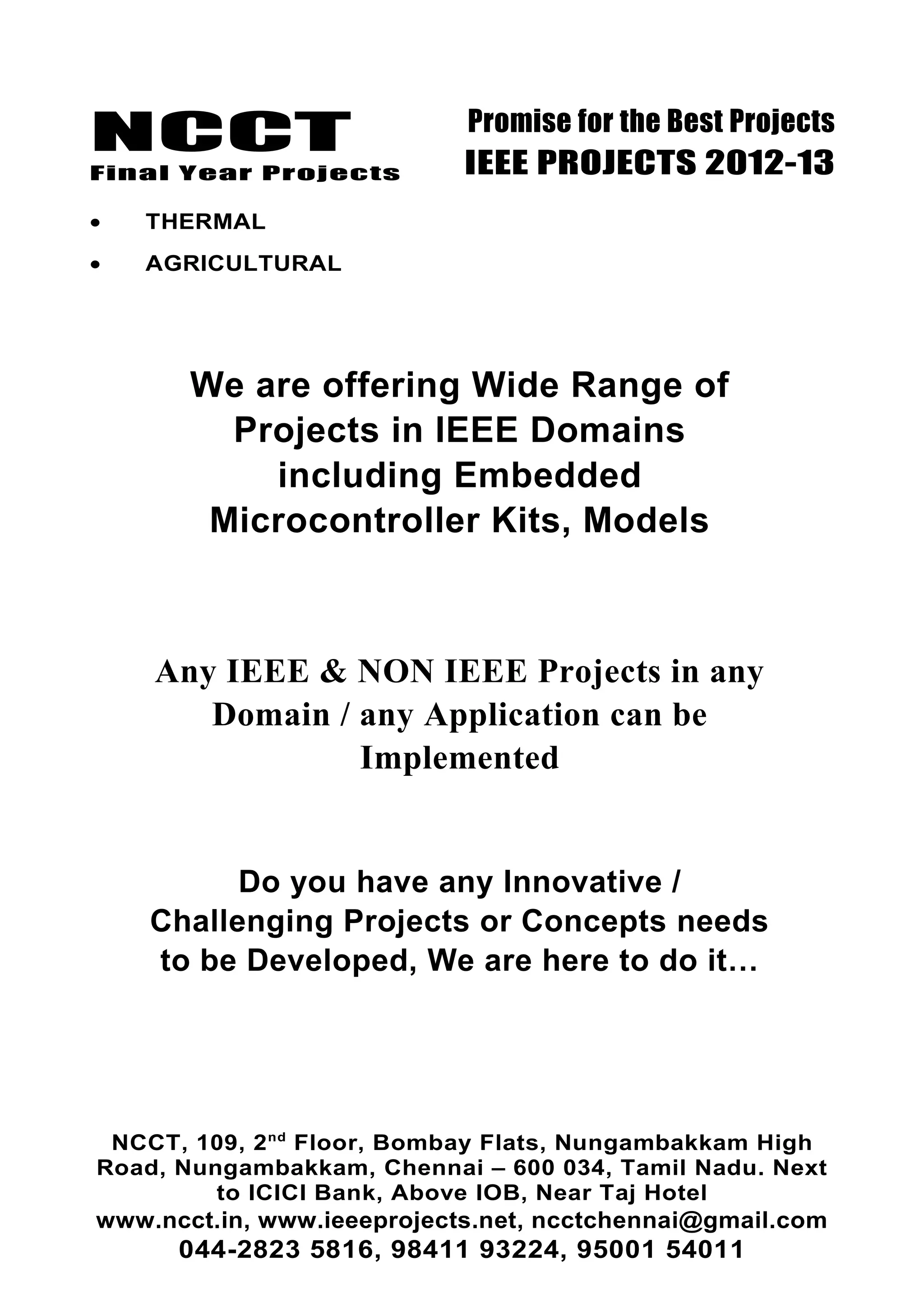 NCCT
Final Year Projects
Promise for the Best Projects
IEEE PROJECTS 2012-13
• THERMAL
• AGRICULTURAL
We are offering Wide Range of
Projects in IEEE Domains
including Embedded
Microcontroller Kits, Models
Any IEEE & NON IEEE Projects in any
Domain / any Application can be
Implemented
Do you have any Innovative /
Challenging Projects or Concepts needs
to be Developed, We are here to do it…
NCCT, 109, 2nd
Floor, Bombay Flats, Nungambakkam High
Road, Nungambakkam, Chennai – 600 034, Tamil Nadu. Next
to ICICI Bank, Above IOB, Near Taj Hotel
www.ncct.in, www.ieeeprojects.net, ncctchennai@gmail.com
044-2823 5816, 98411 93224, 95001 54011
 