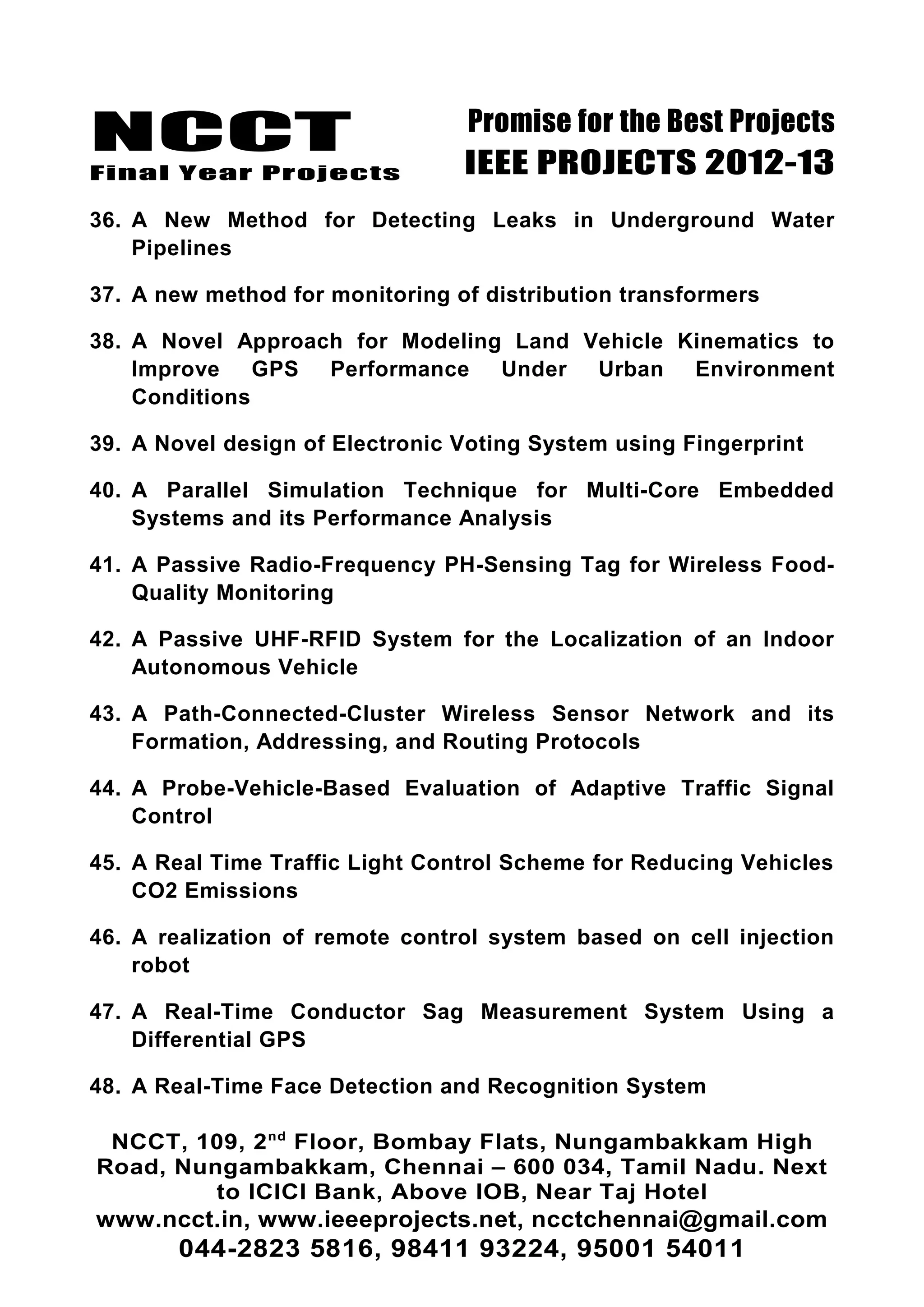NCCT
Final Year Projects
Promise for the Best Projects
IEEE PROJECTS 2012-13
36. A New Method for Detecting Leaks in Underground Water
Pipelines
37. A new method for monitoring of distribution transformers
38. A Novel Approach for Modeling Land Vehicle Kinematics to
Improve GPS Performance Under Urban Environment
Conditions
39. A Novel design of Electronic Voting System using Fingerprint
40. A Parallel Simulation Technique for Multi-Core Embedded
Systems and its Performance Analysis
41. A Passive Radio-Frequency PH-Sensing Tag for Wireless Food-
Quality Monitoring
42. A Passive UHF-RFID System for the Localization of an Indoor
Autonomous Vehicle
43. A Path-Connected-Cluster Wireless Sensor Network and its
Formation, Addressing, and Routing Protocols
44. A Probe-Vehicle-Based Evaluation of Adaptive Traffic Signal
Control
45. A Real Time Traffic Light Control Scheme for Reducing Vehicles
CO2 Emissions
46. A realization of remote control system based on cell injection
robot
47. A Real-Time Conductor Sag Measurement System Using a
Differential GPS
48. A Real-Time Face Detection and Recognition System
NCCT, 109, 2nd
Floor, Bombay Flats, Nungambakkam High
Road, Nungambakkam, Chennai – 600 034, Tamil Nadu. Next
to ICICI Bank, Above IOB, Near Taj Hotel
www.ncct.in, www.ieeeprojects.net, ncctchennai@gmail.com
044-2823 5816, 98411 93224, 95001 54011
 