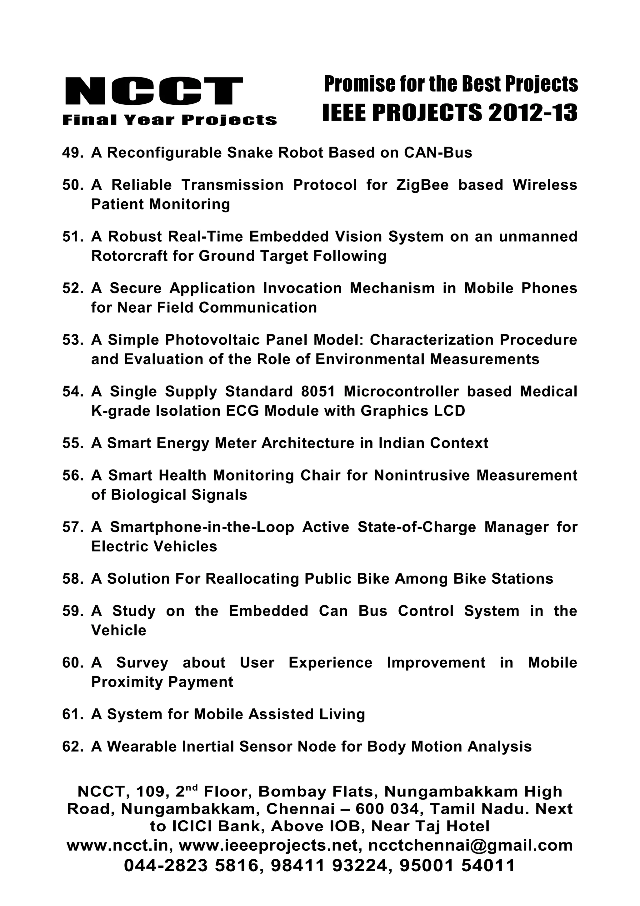 NCCT
Final Year Projects
Promise for the Best Projects
IEEE PROJECTS 2012-13
49. A Reconfigurable Snake Robot Based on CAN-Bus
50. A Reliable Transmission Protocol for ZigBee based Wireless
Patient Monitoring
51. A Robust Real-Time Embedded Vision System on an unmanned
Rotorcraft for Ground Target Following
52. A Secure Application Invocation Mechanism in Mobile Phones
for Near Field Communication
53. A Simple Photovoltaic Panel Model: Characterization Procedure
and Evaluation of the Role of Environmental Measurements
54. A Single Supply Standard 8051 Microcontroller based Medical
K-grade Isolation ECG Module with Graphics LCD
55. A Smart Energy Meter Architecture in Indian Context
56. A Smart Health Monitoring Chair for Nonintrusive Measurement
of Biological Signals
57. A Smartphone-in-the-Loop Active State-of-Charge Manager for
Electric Vehicles
58. A Solution For Reallocating Public Bike Among Bike Stations
59. A Study on the Embedded Can Bus Control System in the
Vehicle
60. A Survey about User Experience Improvement in Mobile
Proximity Payment
61. A System for Mobile Assisted Living
62. A Wearable Inertial Sensor Node for Body Motion Analysis
NCCT, 109, 2nd
Floor, Bombay Flats, Nungambakkam High
Road, Nungambakkam, Chennai – 600 034, Tamil Nadu. Next
to ICICI Bank, Above IOB, Near Taj Hotel
www.ncct.in, www.ieeeprojects.net, ncctchennai@gmail.com
044-2823 5816, 98411 93224, 95001 54011
 