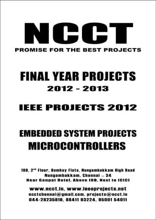 NCCT
Final Year Projects
Promise for the Best Projects
IEEE PROJECTS 2012-13
NCCT
Embedded System Projects
NCCT, 109, 2nd
Floor, Bombay Flats, Nungambakkam High
Road, Nungambakkam, Chennai – 600 034, Tamil Nadu. Next
to ICICI Bank, Above IOB, Near Taj Hotel
www.ncct.in, www.ieeeprojects.net, ncctchennai@gmail.com
044-2823 5816, 98411 93224, 95001 54011
NCCTPROMISE FOR THE BEST PROJECTS
FINAL YEAR PROJECTS
2012 - 2013
IEEE PROJECTS 2012
EMBEDDED SYSTEM PROJECTS
MICROCONTROLLERS
109, 2n d
Floor, Bombay Flats, Nungambakkam High Road
Nungambakkam, Chennai – 34
Near Ganpat Hotel, Above IOB, Next to ICICI
www.ncct.in, www.ieeeprojects.net
ncctchennai@gmail.com, projects@ncct.in
044-28235816, 98411 93224, 95001 54011
 