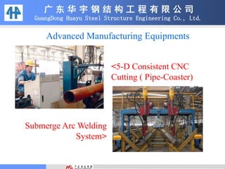 广 东 华 宇 钢 结 构 工 程 有 限 公 司
GuangDong Huayu Steel Structure Engineering Co., Ltd.
Advanced Manufacturing Equipments
<5-D Consistent CNC
Cutting ( Pipe-Coaster)
Submerge Arc Welding
System>
 