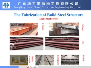 The Fabrication of Build Steel Structure
(Light steel series)
广 东 华 宇 钢 结 构 工 程 有 限 公 司
GuangDong Huayu Steel Structure Engineering Co., Ltd.
Column
ColumnBarPurlin
Roofplate
Plastic
window
 