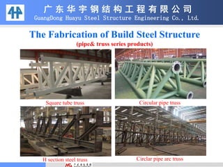 The Fabrication of Build Steel Structure
(pipe& truss series products)
广 东 华 宇 钢 结 构 工 程 有 限 公 司
GuangDong Huayu Steel Structure Engineering Co., Ltd.
Square tube truss Circular pipe truss
H section steel truss Circlar pipe arc truss
 