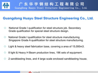 广 东 华 宇 钢 结 构 工 程 有 限 公 司
GuangDong Huayu Steel Structure Engineering Co., Ltd.
◇ National Grade I qualification for steel structure job. Secondary
Grade qualification for special steel structure design.
◇ National Grade I qualification for steel structure manufacturing.
Singapore Grade A qualification for steel structure manufacturing.
◇ Light & heavy steel fabrication base, covering a area of 15,000m3.
◇ 8 light & Heavy H Beam production lines, 196 sets of equipment.
◇ 2 sandblasting lines, and 4 large scale enclosed sandblasting house.
Guangdong Huayu Steel Structure Engineering Co., Ltd.
 