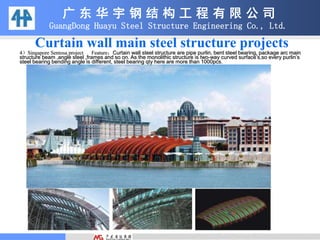 广 东 华 宇 钢 结 构 工 程 有 限 公 司
GuangDong Huayu Steel Structure Engineering Co., Ltd.
Curtain wall main steel structure projects
4）Singapore Sentosa project Feature：Curtain wall steel structure are pipe purlin, bent steel bearing, package arc main
structure beam ,angle steel ,frames and so on. As the monolithic structure is two-way curved surface’s,so every purlin’s
steel bearing bending angle is different, steel bearing qty here are more than 1000pcs.
 