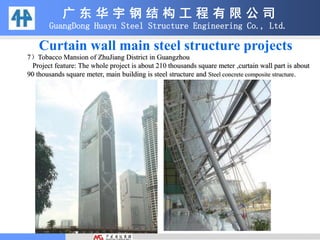 7）Tobacco Mansion of ZhuJiang District in Guangzhou
Project feature: The whole project is about 210 thousands square meter ,curtain wall part is about
90 thousands square meter, main building is steel structure and Steel concrete composite structure.
广 东 华 宇 钢 结 构 工 程 有 限 公 司
GuangDong Huayu Steel Structure Engineering Co., Ltd.
Curtain wall main steel structure projects
 