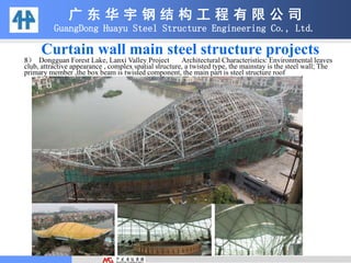 广 东 华 宇 钢 结 构 工 程 有 限 公 司
GuangDong Huayu Steel Structure Engineering Co., Ltd.
8） Dongguan Forest Lake, Lanxi Valley Project Architectural Characteristics: Environmental leaves
club, attractive appearance , complex spatial structure, a twisted type, the mainstay is the steel wall; The
primary member ,the box beam is twisted component, the main part is steel structure roof
Curtain wall main steel structure projects
 