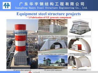 Equipment steel structure projects
一) Fabrication of GE generate component
广 东 华 宇 钢 结 构 工 程 有 限 公 司
GuangDong Huayu Steel Structure Engineering Co., Ltd.
GE finished pulse filter house component Exhaust Duct
GE Semi-circle component of
finished packageGE Finished large-scale component
GE Cone componentGE power plant equipmentGE power plant equipment
 