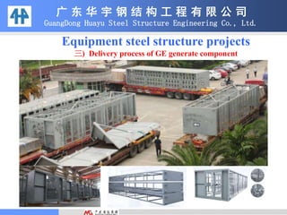 Equipment steel structure projects
三) Delivery process of GE generate component
广 东 华 宇 钢 结 构 工 程 有 限 公 司
GuangDong Huayu Steel Structure Engineering Co., Ltd.
 
