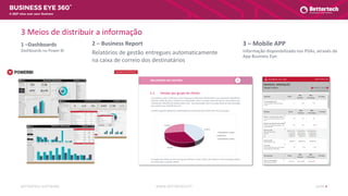 WWW.BETTERTECH.PTBETTERTECH SOFTWARE SLIDE 4
A 360º view over your Business
3 Meios de distribuir a informação
1 –Dashboards
Dashboards no Power BI
2 – Business Report
Relatórios de gestão entregues automaticamente
na caixa de correio dos destinatários
3 – Mobile APP
Informação disponibilizada nos PDAs, através da
App Business Eye
 