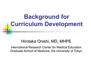Background for
Curriculum Development
Hirotaka Onishi, MD, MHPE
International Research Center for Medical Education
Graduate School of Medicine, the University of Tokyo
 