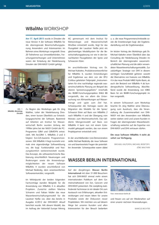 NEUIGKEITEN 2/201314
Auf der diesjährigen Wasser Berlin
International mit über 31.000 Besuchern
hat sich DHI-WASY einmal mehr einem
internationalen Publikum auf dem Ge-
meinschaftsstand von Esri, Geocom und
DHI-WASY präsentiert. Die zweijährig statt-
findende Fachmesse ist ein idealer Ort zum
Austausch von Erfahrungen, aktuellen Ent-
wicklungen und neuen Ideen für unsere
Produkte sowie der Diskussion neuer
Projektideen. Wir möchten uns auf diesem
Wege bei unseren Kunden und allen
Interessierten für den Besuch bedanken
WASSER BERLIN INTERNATIONAL
und freuen uns auf ein Wiedersehen auf
einer unserer nächsten Veranstaltungen.
MARCUS RICHTER
Am 17. April 2013 wurde in Dresden die
neue Version 4 der Software WBalMo für
die überregionale Bewirtschaftungspla-
nung Anwendern und Interessenten im
Rahmen eines Workshops vorgestellt. Etwa
20 Teilnehmer aus Umweltbehörden, For-
schungseinrichtungen und Unternehmen
waren der Einladung der Niederlassung
Dresden der DHI-WASY GmbH gefolgt.
Zu Beginn des Workshops gab Dr. Jörg
Walther, Leiter der Niederlassung Dres-
den, einen kurzen Überblick zur Entwick-
lungsgeschichte der Software. Basierend
auf Arbeiten am Institut für Wasser-
wirtschaft Berlin wurden Anfang der
1990er Jahre bei der WASY GmbH die PC-
Programme GRM und GRMDYN entwi-
ckelt. Mit ArcGRM 1, WBalMo 2 und 3
folgten Esri-GIS-basierte Programmver-
sionen. Mit WBalMo 4 liegt nunmehr erst-
mals eine eigenständige Softwarelösung
vor, die bzgl. Funktionalität und Nut-
zungskomfort weiterentwickelt wurde.
Das Konzept, die softwaretechnische Rea-
lisierung einschließlich Neuerungen und
Änderungen sowie die Anwendungs-
möglichkeiten der neuen Software
WBalMo 4 wurden anschließend von
Michael Redetzky, dem verantwortlichen
Softwareentwickler, vorgestellt.
Im Mittelpunkt der beiden folgenden
Fachvorträge standen Beispiele für die
Anwendung von WBalMo 4 in aktuellen
Projekten. Zunächst stellten Martina
Schramm und Fabian Müller das neue
Wasserbewirtschaftungsmodell für die
Lausitzer Neiße vor, über das bereits in
Ausgabe 4/2012 der DHI-WASY Aktuell
berichtet wurde. Mit diesem Modell, das
im Auftrag der Vattenfall Europe Mining
WBalMo WORKSHOP
AG gemeinsam mit dem Institut für
Meteorologie und Wasserwirtschaft
Wročław entwickelt wurde, liegt für das
Flussgebiet der Lausitzer Neiße jetzt ein
gleichwertiges Modellsystem für die Be-
wirtschaftungsplanung vor wie in den be-
nachbarten Flussgebieten der Spree und
Schwarzen Elster.
Im anschließenden Vortrag von Dr.
Michael Kaltofen, Produktverantwortlicher
für WBalMo 4, wurden Entwicklungen
und Ergebnisse aus dem von der BTU
Cottbus geleiteten Teilprojekt „Instrumen-
tarien für eine nachhaltige regionale was-
serwirtschaftliche Planung am Beispiel des
oberen Spreeeinzugsgebiets“ innerhalb
des BMBF-Forschungsprojektes INKA BB
vorgestellt, das vor allem die Unter-
suchung von Klimawirkungen auf Wasser-
menge und -güte zum Ziel hat.
Schwerpunkte des Vortrages waren die
Migration des Modells für die Spree/
Schwarze Elster auf Basis von WBalMo 2
nach WBalMo 4 und der Übergang vom
Monats- zum Wochenzeitschritt. Das vali-
dierte Mengenmodell auf Basis von
WBalMo 4 kann nun mit einem Güte-
modell gekoppelt werden, das von einem
Projektpartner entwickelt wird.
In der anschließenden Live-Demonstration
stellte Michael Redetzky die neue Software
vor und beantwortete Fragen der potentiel-
len Anwender. Schwerpunkte waren dabei
u. a. die neue Programmierschnittstelle so-
wie die Erweiterungen bzgl. der Ergebnis-
darstellung und der Ergebnisanalyse.
Im letzten Vortrag des Workshops gab Dr.
Michael Kaltofen einen Überblick über das
Consulting der Niederlassung Dresden im
Bereich der überregionalen wasserwirt-
schaftlichen Planung und die dafür verwen-
deten Wasserbewirtschaftungsmodelle. Zur
zukünftigen Strategie von DHI in diesem
wichtigen Geschäftsfeld gehören sowohl
die Übernahme von Features von WBalMo
4 in das neue Produkt MIKE Hydro Basin, als
auch der Bestand von WBalMo 4 als kun-
denspezifische Softwarelösung. Abschlie-
ßend wurde die Anwendung von MIKE
Basin für ein BMBF-Forschungsprojekt im
Iran vorgestellt.
In seinem Schlusswort zum Workshop
brachte Dr. Jörg Walther seine Überzeu-
gung zum Ausdruck, dass die Veran-
staltung die Zusammenarbeit von DHI-
WASY mit den Anwendern von WBalMo
weiter stärken wird und unsere Kunden in
Fragen der überregionalen Wasserbewirt-
schaftung weiterhin auf die Expertise von
DHI-WASY und DHI vertrauen dürfen.
Die neue Software WBalMo 4 steht ab
sofort zur Verfügung.
MICHAEL KALTOFEN, MICHAEL REDETZKY,
JÖRG WALTHER
Abb. 1:
WBalMo Workshop,
Dresden
Foto: www.wasser-berlin.de
 