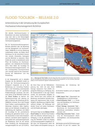SOFTWARE/MIKE CUSTOMISED2/2013 3
Die aktuelle Hochwassersituation in
Deutschland und seinen Nachbarländern
zeigt mehr denn je die Notwendigkeit
einer nachhaltigen Planung im Bereich des
Hochwassermanagements.
Die EU Hochwasserrisikomanagement-
Richtlinie (Richtlinie über die Bewertung
und das Management von Hochwasser-
risiken, HWRM-RL) ist mit der Zielsetzung
verabschiedet worden, die Risiken durch
Hochwasser für die menschliche Gesund-
heit, Umwelt, Infrastruktur, Kulturgüter
und die Wirtschaft zu reduzieren. Hierin
fordert die zurzeit zu bearbeitende zweite
Phase die Erstellung von Hochwasser-
gefahren- und -risikokarten bis Dezember
2013. Diese bilden die Grundlage für
Hochwasserrisikomanagementpläne mit
den Schwerpunkten Hochwasserschutz
und -vorsorge sowie für eine Zusammen-
fassung der Maßnahmen und ihre
Priorisierung.
In der Vergangenheit und in aktuellen
Projekten hat die DHI-WASY GmbH im
Bereich des Hochwassermanagements
erfolgreich mitgewirkt, sei es in der
Bearbeitung von Consulting Projekten
oder in der Entwicklung unterstützender
Softwarelösungen, die sich spezifischer
Problemstellungen annehmen. Seit meh-
reren Jahren ist die DHI-WASY GmbH mit
der Flood Toolbox im Rahmen der
Hochwasservorsorge und -planung vor
allem im Rahmen der Umsetzung der EU-
HWRM-RL im Einsatz. Die in dem Produkt
Flood Toolbox zusammengeführten GIS-
Werkzeuge integrieren dabei Ergebnis-
daten aus der Hydraulik, ermöglichen die
Aufbereitung der Ergebnisse und bilden
die Grundlage für die automatisierte
Erstellung der geforderten Karten in gro-
ßen Stückzahlen in einem überschaubaren
Zeitraum und führen damit insgesamt zu
einer großen Zeit- und Kostenersparnis bei
der Bearbeitung. Auch für die nächste
Phase (Erstellung der Hochwasserrisiko-
managementpläne bis zum 22.12.2015),
die ihren Fokus auf der Maßnahmen-
planung hat, steht mit dem Flood
Damage Assessment Tool (FDAT) ein
geeignetes Werkzeug zur Verfügung, dass
die Verantwortlichen in die Lage versetzt
werden, die kommenden Aufgaben zu
lösen. Hiermit kann unter anderem die
Bewertung verschiedener Szenarien (Fest-
legung der angemessenen Ziele, Ist-Ziel-
Vergleich, Identifizierung möglicher Maß-
nahmen) erfolgen. Die Werkzeuge sind
darüber hinaus auf andere Hochwasser-
und GIS-Projekte übertragbar.
Seit kurzem liegt nun das Release 2.0 der
Flood Toolbox vor. Mit der Flood Toolbox
steht eine effiziente Software-Lösung zur
Verfügung, in die die gebündelte Erfah-
rung der DHI-WASY GmbH im Umgang
mit Hochwasserprojekten eingeflossen ist.
Mit ihren vier Komponenten bietet die
Flood Toolbox eine komplette Lösung zur
Unterstützung der Umsetzung der
HWRM-RL.
Im Einzelnen handelt es sich um folgende
Komponenten:
• MIKE Import Tool – Datenimport der
Modellergebnisse in ArcGIS-Formate
• Flood Estimation Tools – u. a. Ermitt-
lung und Darstellung von Hochwasser-
tiefen und -flächen
• Flood Damage Assessment Tool –
Berechnung von Hochwasserschäden,
Betrachtung verschiedener Schadens-
szenarien und
• Flood Map Generation Tools – Erstel-
lung der Hochwasserkarten (Hoch-
wassergefahren- und Hochwasserrisiko-
karten).
Alle Module sind als ArcGIS-Erweiterungen
für ArcGIS 10 und 10.1 realisiert. Die
FLOOD TOOLBOX – RELEASE 2.0
Unterstützung in der Umsetzung der Europäischen
Hochwasserrisikomanagement-Richtlinie
Abb. 1: Werkzeuge der Flood Toolbox. Mit dem Dialog Flood Plains des Moduls Flood Estimation Tools werden,
wie hier am Beispiel eines Ausschnitts der Havel, die Überschwemmungsflächen aus der ermittelten Wasserspie-
gellage und dem hydraulischen digitalen Geländemodell berechnet.
 