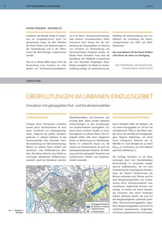 SOFTWARE/MIKE CUSTOMISED 2/20134
FLOOD TOOLBOX – RELEASE 2.0
Installation der Module erfolgt im Gegen-
satz zur Vorgängerversion durch ein
gemeinsames Setup. An allen Modulen
der Flood Toolbox sind Verbesserungen in
der Nutzerführung und in der Perfor-
mance der Berechnungen vorgenommen
worden.
Neu ist im Modul MIKE Import Tools die
Verwendung einer Funktion zur Inte-
gration von Hochwasserschutzobjekten,
sei es als Deich, Hochwasserschutzmauer
oder weiteren Schutzbauwerken. Dieses
Instrument kann bereits bei der Auf-
bereitung der Eingangsdaten zur Planung
von Szenarien zur Verminderung von
Hochwasserrisiken eingesetzt werden. Im
Modul Flood Estimation Tools wird die
Darstellung der Fließpfeile entsprechend
der vom Anwender festgelegten Klassi-
fikation ermöglicht. Im Modul zur Karten-
erstellung erfolgte zur Vereinfachung des
Handlings der Kartenerstellung und -mo-
difikation die Umstellung des Karten-
vorlagenformats von MXT- auf MXD-
Dokumente.
Das neue Release 2.0 der Flood Toolbox
steht Ihnen ab sofort zur Verfügung.
ROLF TIMMERMANN, UWE HAGENLOCHER,
STEFANIE KÜBLER, PHILIPP BLUSZCZ
CONSULTING
ÜBERFLUTUNGEN IM URBANEN EINZUGSGEBIET
Simulation mit gekoppelten Flut- und Kanalnetzmodellen
ZUSAMMENFASSUNG
Schäden durch Hochwasser entstehen
sowohl durch Flusshochwasser als auch
durch Sturzfluten aus Starkregenereig-
nissen. Aufgrund des großen Schadens-
potenzials in urbanen Gebieten ist das
Hochwasserrisiko dort besonders hoch.
Die Ausbreitung von Überschwemmungs-
flächen im urbanen Raum verläuft sehr
dynamisch, viele Fließhindernisse (Brü-
cken, Durchlässe, Dämme, usw.) führen zu
inhomogen ablaufenden Fließprozessen,
zusätzlich spielt die Interaktion zwischen
Oberflächenabfluss und Kanalnetz eine
wichtige Rolle. Bisher wurden zahlreiche
Untersuchungen zu den Auswirkungen
von Flusshochwässern durchgeführt. Ge-
trennt davon existieren Studien zu Sturz-
flutereignissen im urbanen Raum. Der vor-
liegende Artikel stellt einen integrierten
Ansatz zur Berechnung von Überflutungs-
flächen im städtischen Raum vor, die
sowohl aus Flusshochwasser als auch aus
Starkregenereignissen entstehen. Als Werk-
zeug wird eine gekoppelte Simulation von
hydraulischem Modell und Kanalnetz-
modell verwendet.
UNTERSUCHUNGSGEBIET ROTBACH
Durch Dinslaken fließt der Rotbach, der
mit einem Einzugsgebiet von 50 km² bei
Stromkilometer 798,6 in den Rhein mün-
det. Durch die oberhalb der Ortslage gele-
gene Talsperre Rotbachsee, mit einem
heute verfügbaren Volumen von rd.
800.000 m³, wird Dinslaken bis zu einem
HQ100 vor Hochwasser aus dem Rotbach
geschützt (Abbildung 1).
Die Ortslage Dinslaken ist von Berg-
senkungen durch den Steinkohleabbau
beeinträchtigt. Es entstanden weitge-
spannte Geländesenken, die mit einer
Veränderung der ursprünglichen Morpho-
logie, der flachen Niederterrasse des
Rheines verbunden sind. Oftmals wird für
diese Bergsenkungsmulden eine Entwäs-
serung durch Vorflutpumpwerke bzw.
Grundwasser regulierende Brunnen not-
wendig. So können bei einem Ausufern
des Gewässers oder durch Starkregen
Gebiete überflutet werden, die noch vor
den Bergbautätigkeiten außerhalb poten-
tieller Überschwemmungsgebiete lagen.
Diese Bergsenkungsgebiete sind nicht mit
natürlichen Auenbereichen vergleichbar.
Sie können beispielsweise bei Hochwasser
Abb. 1: Rotbach in
Dinslaken
 