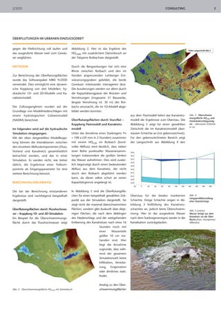 CONSULTING2/2013 5
ÜBERFLUTUNGEN IM URBANEN EINZUGSGEBIET
gegen die Fließrichtung voll laufen und
das ausgeuferte Wasser weit vom Gewäs-
ser wegführen.
METHODIK
Zur Berechnung der Überflutungsflächen
wurde das Softwarepaket MIKE FLOOD
verwendet. Dies ermöglicht eine dynami-
sche Kopplung von drei Modellen: hy-
draulische 1D- und 2D-Modelle und Ka-
nalnetzmodell.
Die Zuflussganglinien wurden auf der
Grundlage von Modellniederschlägen mit
einem hydrologischen Gebietsmodell
(NASIM) berechnet.
Im folgenden wird auf die hydraulische
Simulation eingegangen.
Mit der oben dargestellten Modellkopp-
lung können die Interaktionen zwischen
den einzelnen Abflusskomponenten (Fluss,
Vorland und Kanalnetz) gesamtheitlich
betrachtet werden, und das in einer
Simulation. Es werden nicht, wie bisher
üblich, die Ergebnisse einer Teilkom-
ponente als Eingangsparameter für eine
weitere Berechnung benutzt.
BERECHNUNGSERGEBNISSE
Die bei der Berechnung entstandenen
Ergebnisse sind nachfolgend beispielhaft
dargestellt.
Überflutungsflächen durch Flusshochwas-
ser – Kopplung 1D- und 2D-Simulation
Ein Beispiel für die Überschwemmungs-
fläche durch das Flusshochwasser zeigt
Abbildung 2. Hier ist das Ergebnis des
HQ1000 mit zusätzlichem Dammbruch an
der Talsperre Rotbachsee dargestellt.
Durch die Bergsenkungen hat sich eine
Rinne zwischen Rotbach und den im
Norden angrenzenden Lohberger Ent-
wässerungsgraben gebildet, die beide
Gewässer miteinander interagieren lässt.
Die Ausuferungen werden vor allem durch
die Kapazitätsengpässe der Brücken und
Verrohrungen (insgesamt 31 Bauwerke,
längste Verrohrung rd. 30 m) des Rot-
bachs verursacht, die im 1D-Modell abge-
bildet werden konnten.
Überflutungsflächen durch Sturzflut –
Kopplung Flutmodell und Kanalnetz-
modell
Unter der Annahme eines Starkregens Tn
= 100 a (59 mm in 2 Stunden) zusammen
mit einem HQ100 im Rotbach (bord-
voller Abfluss) wird deutlich, dass neben
einer Reihe punktueller Wasseransamm-
lungen insbesondere die großen Senken
das Wasser aufnehmen. Dies wird zusätz-
lich begünstigt durch einen bedeutenden
Abfluss aus dem Kanalnetz, der nicht
durch den Rotbach abgeführt werden
kann, da dieser selbst schon an seiner
Kapazitätsgrenze angelangt ist.
In Abbildung 3 sind die Überflutungsflä-
chen für einen beispielhaft gewählten Zeit-
punkt aus der Simulation dargestellt. Sie
zeigt nicht die maximal überschwemmten
Flächen, sondern gibt Auskunft über dieje-
nigen Flächen, die nach dem Abklingen
des Niederschlags und der weitgehenden
Entleerung des Kanalnetzes nach etwa 16
Stunden noch mit
einer Wassertiefe
größer 10 cm vor-
handen sind. Hier
liegt die Annahme
zugrunde, dass wäh-
rend der gesamten
Simulationszeit keine
Infiltration, Versicke-
rung, Evaporation
oder ähnliches statt-
findet.
Analog zu den Über-
schwemmungsflächen
aus dem Flutmodell liefert das Kanalnetz-
modell die Ergebnisse zum Überstau. Die
Abbildung 3 zeigt für einen gewählten
Zeitschritt die im Kanalnetzmodell über-
stauten Schächte an (rot gekennzeichnet).
Für den gekennzeichneten Bereich zeigt
der Längsschnitt aus Abbildung 4 den
Überstau für die beiden markierten
Schächte. Einige Schächte zeigen in Ab-
bildung 3 Vollfüllung des Kanalnetz-
schachtes an, jedoch keine Überschwem-
mung. Hier ist das ausgeuferte Wasser
nach dem Starkregenereignis wieder in die
Kanalisation zurückgelaufen.
Abb. 2: Überschwemmungsfläche HQ1000 mit Dammbruch
Abb. 3: Überschwem-
mungsfläche HQ100 und
Starkniederschlagsereig-
nis – überstaute Schächte
in rot
Abb. 4:
Längsprofildarstellung
eines Kanalstrangs
Abb. 5 (unten):
Wasser dringt aus dem
Kanalnetz an die Ober-
fläche (Foto: iStockphoto/
Allkindza)
 