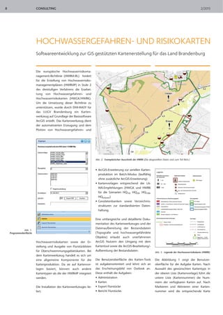 CONSULTING 2/20138
Abb. 1:
Programmoberfläche
HOCHWASSERGEFAHREN- UND RISIKOKARTEN
Softwareentwicklung zur GIS gestützten Kartenerstellung für das Land Brandenburg
Die europäische Hochwasserrisikoma-
nagement-Richtlinie (HWRM-RL) fordert
für die Erstellung von Hochwasserrisiko-
managementplänen (HWRMP) in Stufe 2
des dreistufigen Verfahrens die Erarbei-
tung von Hochwassergefahren- und
Hochwasserrisikokarten (HWGK/HWRK).
Um die Umsetzung dieser Richtlinie zu
unterstützen, wurde durch DHI-WASY für
das LUGV Brandenburg ein Karten-
werkzeug auf Grundlage der Basissoftware
ArcGIS erstellt. Das Kartenwerkzeug dient
der automatisierten Erzeugung und dem
Plotten von Hochwassergefahren- und
Hochwasserrisikokarten sowie der Er-
stellung und Ausgabe von Flurstücklisten
für Überschwemmungsgebietskarten. Bei
dem Kartenwerkzeug handelt es sich um
eine allgemeine Komponente für die
Kartenproduktion. Da sie auf Kartenvor-
lagen basiert, können auch andere
Kartentypen als die der HWRMP integriert
werden.
Die Installation des Kartenwerkzeuges lie-
fert:
• ArcGIS-Erweiterung zur seriellen Karten-
produktion im Batch-Modus (lauffähig
ohne zusätzliche ArcGIS-Erweiterung)
• Kartenvorlagen entsprechend der LA-
WA-Empfehlungen (HWGK und HWRK
für die Szenarien HQ10, HQ20, HQ100,
HQextrem)
• Geodatenbanken sowie Verzeichnis-
strukturen zur standardisierten Daten-
haltung.
Eine umfangreiche und detaillierte Doku-
mentation des Kartenwerkzeuges und der
Datenaufbereitung der Bestandsdaten
(Topografie und hochwassergefährdete
Objekte) erlaubt auch unerfahrenen
ArcGIS Nutzern den Umgang mit dem
Kartentool sowie die ArcGIS-Bearbeitung/-
Aufbereitung der Bestandsdaten.
Die Benutzeroberfläche des Karten-Tools
ist aufgabenorientiert und lehnt sich an
das Erscheinungsbild von Outlook an.
Diese enthält die Aufgaben:
• Administration
• Karten
• Export Flurstücke
• Bericht Flurstücke.
Die Abbildung 1 zeigt die Benutzer-
oberfläche für die Aufgabe Karten. Nach
Auswahl des gewünschten Kartentyps in
der oberen Liste (Kartenvorlage) führt die
untere Liste (Kartennummer) die Num-
mern der verfügbaren Karten auf. Nach
Markieren und Aktivieren einer Karten-
nummer wird die entsprechende Karte
Abb. 2: Exemplarischer Ausschnitt der HWRK (Die dargestellten Daten sind zum Teil fiktiv.)
Abb. 3: Legende der Hochwasserrisikokarte (HWRK)
 
