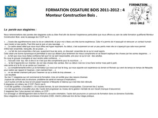 FORMATION OSSATURE BOIS 2011-2012 : 4
                                                Monteur Construction Bois .


La parole aux stagiaires :
 
Nous retransmettons des paroles des stagiaires suite au bilan final afin de donner l’expérience particulière que nous offrons au sein de cette formation qualifiante Monteur 
Construction Bois  avec le passage de 2 CCP sur 4.
 
« …J’avais des appréhensions avec la vie en collectivité, et pour moi c’étais une très bonne expérience. Cela m’a permis de m’assouplir et retrouver un contact humain
 que j’avais un peu perdu. Faut dire que je suis un peu sauvage… »
 « …Le cadre assez idéal que vous nous offrez est hyper important. Au début, c’est surprenant on est un peu perdu mais vite on s’aperçoit que cela nous permet 
d’être bien ensemble, tranquille, de se poser… »
  « …Le fait de vivre ensemble a fait que, quasiment tous les soirs, on discutait  ensemble de ce qu’on avait appris. 
Cela créait une bonne dynamique et permettait à ceux qui allaient plus lentement de mieux comprendre en se faisant expliquer les choses par les autres stagiaires… »
 « …le fait que vous nous faites confiance fait que l’on se sent responsable, pris pour ce qu’on est : des adultes. 
Du coup le groupe s’autogère et veut rendre cette confiance… »
 « …l’accueil c’est  top, rien à dire si ce n’est que des compliments pour la nourriture …»
 « … le fait d’apprendre sur chantier, de voir des choses très variées. Bon au début c’est dur à tout faire rentrer mais petit à petit, 
cela rentre et à la fin on se centre sur l’examen… »
 «… La complémentarité entre Luc le formateur qui nous suit tout le long, qui nous apporte son expérience du terrain et Romain qui vient de temps en temps de Néopolis 
pour cadrer par rapport à l’examen, c’est vraiment bien …»
 « …on se sentait vraiment prêt pour l’examen ce qui a évité de trop stresser… »
 Les résultats
 Sur les 11 stagiaires qui ont commencé la formation, trois ont arrêté pour des raisons diverses
 (rupture de contrat avec la structure, problème de santé et manque d’implication). 
 Les 8 autres ont été au bout et ont passé l’examen à Néopolis à Valence qui s’est très bien déroulé. 
6 stagiaires ont obtenu les 2 CCP. Parmi ces 6,
 4 ont été qualifiés « d’excellent ». En d’autres termes, ils sont directement employables. Concernant les 2 autres,
 l’un doit apprendre à travailler plus vite, l’autre doit progresser au niveau de la gestion mentale de son travail (manque d’assurance) 
2 stagiaires (les 2 plus jeunes) ont obtenu un CCP ; 
l’un envisage un déménagement dans le Nord et une autre orientation, l’autre doit poursuivre un parcours de formation dans ce domaine d’activités. 
Deux stagiaires ont déjà des promesses d’emplois (CDD, interim) obtenues lors de leur stage pratique. 
 