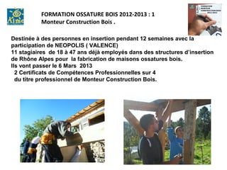 FORMATION OSSATURE BOIS 2012-2013 : 1
           Monteur Construction Bois .

Destinée à des personnes en insertion pendant 12 semaines avec la
participation de NEOPOLIS ( VALENCE)
11 stagiaires de 18 à 47 ans déjà employés dans des structures d’insertion
de Rhône Alpes pour la fabrication de maisons ossatures bois.
Ils vont passer le 6 Mars 2013
  2 Certificats de Compétences Professionnelles sur 4
  du titre professionnel de Monteur Construction Bois.
 