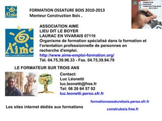 FORMATION OSSATURE BOIS 2010-2013
            Monteur Construction Bois .

                 ASSOCIATION AIME
                 LIEU DIT LE BOYER
                 LAURAC EN VIVARAIS 07110
                 Organisme de formation spécialisé dans la formation et
                 l'orientation professionnelle de personnes en
                 recherche d'emploi.
                 http://www.aime-emploi-formation.org/
                 Tél. 04.75.39.96.33 - Fax. 04.75.39.94.79
    LE FORMATEUR SUR TROIS ANS
                           Contact:
                           Luc Léonetti
                           luc.leonetti@free.fr
                           Tel: 06 26 64 57 02
                           luc.leonetti.perso.sfr.fr
                                            formationossaturebois.perso.sfr.fr
Les sites internet dédiés aux formations
                                                       construbois.free.fr
 