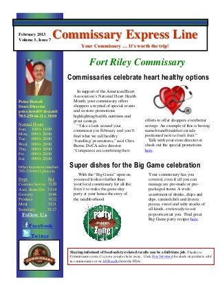 February 2013
Volume 3, Issue 7
                    Commissary Express Line
                                 Your Commissary … It’s worth the trip!


                                       Fort Riley Commissary
                          Commissaries celebrate heart healthy options
                              In support of the American Heart
                            Association’s National Heart Health
Peter Howell                Month, your commissary offers
Store Director              shoppers a myriad of special events
peter.howell@deca.mil       and in-store promotions
785-239-6621 x 3100         highlighting health, nutrition and
                            great savings.                                   efforts to offer shoppers even better
Normal Hours                  “Take a look around your                       savings. An example of this is having
Sun. 1000- 1800             commissary in February and you’ll                name-brand breakfast cereals
Mon. 0900- 2000             find what we call healthy                        positioned next to fresh fruit.”
Tue. 0900- 2000             ‘bundling’ promotions,” said Chris                 Talk with your store director or
Wed. 0900- 2000             Burns, DeCA sales director.                      check out the special promotions
Thu. 0900- 2000             “Companies are combining their                   here.
Fri.  0900- 2000
Sat. 0900- 2000
Other important numbers   Super dishes for the Big Game celebration
785-239-6621 plus ext.
                               With the “Big Game” upon us,                     Your commissary has you
Dept.            Ext.       you need look no farther than                       covered, even if all you can
Customer Service 3120       your local commissary for all the                   manage are pre-made or pre-
Asst. Store Dir. 3114       fixin’s to make the game-day                        packaged items. A wide
Grocery          3148       party at your house the envy of                     assortment of drinks, chips and
Produce          3122       the neighborhood.                                   dips, canned chili and frozen
Meat             3121                                                           pizzas, sweet and salty snacks of
Secretary        3117                                                           all kinds, even ready-to-eat
 Follow Us                                                                      popcorn await you. Find great
                                                                                Big Game party recipes here.
        Facebook
        Twitter

                          Staying informed of food-safety-related recalls can be a full-time job. Thanks to
                          Commissaries.com, it’s just a couple clicks away. Click Stay Informed for alerts on products sold
                          in commissaries or on All Recalls from the FDA.
 