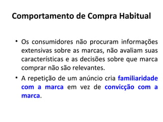Comportamento de Compra Habitual
• Os consumidores não procuram informações
extensivas sobre as marcas, não avaliam suas
características e as decisões sobre que marca
comprar não são relevantes.
• A repetição de um anúncio cria familiaridade
com a marca em vez de convicção com a
marca.

 