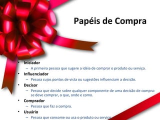 Papéis de Compra

•

Iniciador
– A primeira pessoa que sugere a idéia de comprar o produto ou serviço.

•

Influenciador
– Pessoa cujos pontos de vista ou sugestões influenciam a decisão.

•

Decisor
– Pessoa que decide sobre qualquer componente de uma decisão de compra:
se deve comprar, o que, onde e como.

•

Comprador
– Pessoa que faz a compra.

•

Usuário
– Pessoa que consome ou usa o produto ou serviço.

 