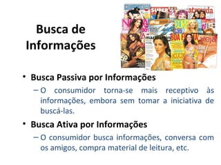 Busca de
Informações
• Busca Passiva por Informações
– O consumidor torna-se mais receptivo às
informações, embora sem tomar a iniciativa de
buscá-las.

• Busca Ativa por Informações
– O consumidor busca informações, conversa com
os amigos, compra material de leitura, etc.

 