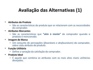 Avaliação das Alternativas (1)
• Atributos do Produto
– São as características do produto que se relacionam com as necessidades
do comprador.
• Atributos Marcantes
– São as características que “vêm à mente” do comprador quando o
produto é mencionado.
• Imagem de Marca
– Um conjunto de percepções (favoráveis e desfavoráveis) do comprador,
sobre cada atributo do produto.
• Função Utilitária
– Define a variação da satisfação do comprador.
• Produto Ideal
– É aquele que combina os atributos com os mais altos níveis utilitários
desejados.

 