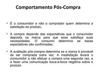 Comportamento Pós-Compra
• É o consumidor e não o comprador quem determina a
satisfação do produto;
• A compra depende das expectativas que o consumidor
deposita na marca para que essa satisfaça suas
necessidades. O consumo determina se essas
expectativas são confirmadas;
• A avaliação pós-compra determina se a marca é provável
de ser comprada outra vez. A insatisfação levará o
consumidor a não efetuar a compra uma segunda vez, e
a fazer uma comunicação boca-a-boca negativa sobre o
produto.

 