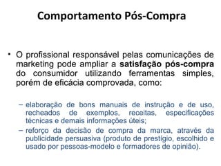 Comportamento Pós-Compra
• O profissional responsável pelas comunicações de
marketing pode ampliar a satisfação pós-compra
do consumidor utilizando ferramentas simples,
porém de eficácia comprovada, como:
– elaboração de bons manuais de instrução e de uso,
recheados de exemplos, receitas, especificações
técnicas e demais informações úteis;
– reforço da decisão de compra da marca, através da
publicidade persuasiva (produto de prestígio, escolhido e
usado por pessoas-modelo e formadores de opinião).

 