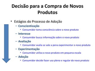 Decisão para a Compra de Novos
Produtos
• Estágios do Processo de Adoção
– Conscientização
• Consumidor toma consciência sobre o novo produto

– Interesse
• Consumidor busca informação sobre o novo produto

– Avaliação
• Consumidor avalia se vale a pena experimentar o novo produto

– Experimentação
• Consumidor utiliza o novo produto em pequena escala

– Adoção
• Consumidor decide fazer uso pleno e regular do novo produto

 