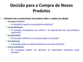 Decisão para a Compra de Novos
Produtos
•

Influência das características do produto sobre a rapidez da adoção
– Vantagem Relativa
• A inovação é superior aos produtos existentes?
– Compatibilidade
• A inovação corresponde aos valores e às experiências dos consumidores
potenciais?
– Complexidade
• A inovação é difícil de ser compreendida ou utilizada?
– Divisibilidade
• A inovação pode ser experimentada em uma base limitada?
– Comunicabilidade
• Os resultados podem ser descritos ou observados facilmente pelas
pessoas?

 