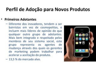 Perfil de Adoção para Novos Produtos
• Primeiros Adotantes
– Diferente dos inovadores, tendem a ser
bairristas em vez de cosmopolitas, e
incluem mais líderes de opinião do que
qualquer outro grupo de adotantes.
Mais bem integrado e respeitado pelos
membros de seu sistema social, este
grupo representa os agentes de
mudança através dos quais os gerentes
de marketing podem trabalhar para
acelerar a aceitação do produto.
– 13,5 % do mercado alvo.

 