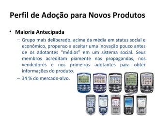 Perfil de Adoção para Novos Produtos
• Maioria Antecipada
– Grupo mais deliberado, acima da média em status social e
econômico, propenso a aceitar uma inovação pouco antes
de os adotantes “médios” em um sistema social. Seus
membros acreditam piamente nas propagandas, nos
vendedores e nos primeiros adotantes para obter
informações do produto.
– 34 % do mercado-alvo.

 