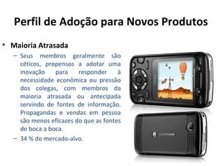 Perfil de Adoção para Novos Produtos
• Maioria Atrasada
– Seus membros geralmente são
céticos, propensos a adotar uma
inovação
para
responder
à
necessidade econômica ou pressão
dos colegas, com membros da
maioria atrasada ou antecipada
servindo de fontes de informação.
Propagandas e vendas em pessoa
são menos eficazes do que as fontes
de boca a boca.
– 34 % do mercado-alvo.

 