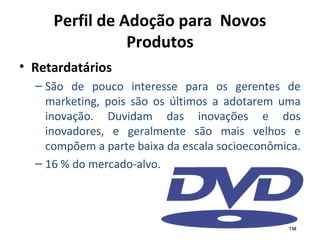 Perfil de Adoção para Novos
Produtos
• Retardatários
– São de pouco interesse para os gerentes de
marketing, pois são os últimos a adotarem uma
inovação. Duvidam das inovações e dos
inovadores, e geralmente são mais velhos e
compõem a parte baixa da escala socioeconômica.
– 16 % do mercado-alvo.

 